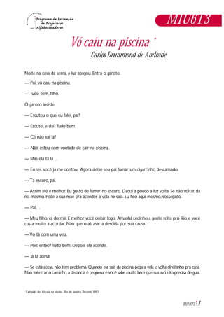 1M1U6T3
M1U6T3
Vó caiu na piscina *
Carlos Drummond de Andrade
Noite na casa da serra, a luz apagou. Entra o garoto:
— Pai, vó caiu na piscina.
— Tudo bem, filho.
O garoto insiste:
— Escutou o que eu falei, pai?
— Escutei, e daí? Tudo bem.
— Cê não vai lá?
— Não estou com vontade de cair na piscina.
— Mas ela tá lá…
— Eu sei, você já me contou. Agora deixe seu pai fumar um cigarrinho descansado.
— Tá escuro, pai.
— Assim até é melhor. Eu gosto de fumar no escuro. Daqui a pouco a luz volta. Se não voltar, dá
no mesmo. Pede a sua mãe pra acender a vela na sala. Eu fico aqui mesmo, sossegado.
— Pai…
— Meu filho, vá dormir. É melhor você deitar logo. Amanhã cedinho a gente volta pro Rio, e você
custa muito a acordar. Não quero atrasar a descida por sua causa.
— Vó tá com uma vela.
— Pois então? Tudo bem. Depois ela acende.
— Já tá acesa.
— Se está acesa, não tem problema. Quando ela sair da piscina, pega a vela e volta direitinho pra casa.
Não vai errar o caminho,a distância é pequena,e você sabe muito bem que sua avó não precisa de guia.
Extraído de: Vó caiu na piscina, Rio de Janeiro, Record, 1997.*
 