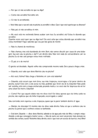 2M1U6T3
— Por que cê não acredita no que eu digo?
— Como não acredito? Acredito sim.
— Cê não tá acreditando.
—Você falou que a sua avó caiu na piscina,eu acreditei e disse.Que é que você queria que eu dissesse?
— Não, pai, cê não acreditou ni mim.
— Ah, você está me enchendo.Vamos acabar com isso. Eu acreditei, viu? Estou te dizendo que
acreditei.
Quantas vezes você quer que eu diga isso? Ou você acha que estou dizendo que acreditei mas
estou mentindo? Fique sabendo que seu pai não gosta de mentir.
— Não te chamei de mentiroso.
— Não chamou, mas está duvidando de mim. Bem, não vamos discutir por causa de uma boba-
gem. Sua avó caiu na piscina, e daí? É um direito dela. Não tem nada de extraordinário cair na
piscina. Eu só não caio porque estou meio resfriado.
— Ô, pai, cê é de morte!
O garoto sai desolado. Aquele velho não compreende mesmo nada. Daí a pouco chega a mãe:
— Eduardo, você sabe que dona Marieta caiu na piscina?
— Até você, Fátima? Não chega o Nelsinho vir com esta ladainha?
— Eduardo, está escuro que nem breu, sua mãe tropeçou, escorregou e foi parar dentro da
piscina, ouviu? Está com a vela acesa na mão, pedindo que tirem ela de lá, Eduardo! Não pode
sair sozinha, está com a roupa encharcada, pesando muito, e se você não for depressa ela vai ter
uma coisa! Ela morre, Eduardo!
— Como? Por que aquele diabo não me disse isto? Ele falou apenas que ela tinha caído na
piscina, não explicou que ela tinha tropeçado, escorregado e caído!
Saiu correndo, nem esperou a vela, tropeçou, quase que ia parar também dentro d’ água:
— Mamãe, me desculpe! O menino não me disse nada direito. Falou só que a senhora caiu na
piscina. Eu pensei que a senhora estava se banhando.
— Está bem, Eduardo — disse dona Marieta, safando-se da água pela mão do filho, e sempre empu-
nhando a vela que conseguira manter acesa. — Mas de outra vez você vai prestar mais atenção no
sentido dos verbos, ouviu? Nelsinho falou direito, você é que teve um acesso de burrice, meu filho!
 