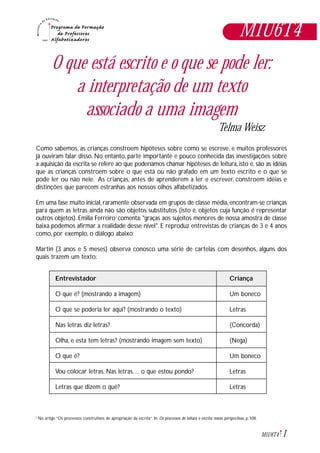 1M1U6T4
M1U6T4
O que está escrito e o que se pode ler:
a interpretação de um texto
associado a uma imagem
Telma Weisz
Como sabemos, as crianças constroem hipóteses sobre como se escreve, e muitos professores
já ouviram falar disso. No entanto, parte importante e pouco conhecida das investigações sobre
a aquisição da escrita se refere ao que poderíamos chamar hipóteses de leitura, isto é, são as idéias
que as crianças constroem sobre o que está ou não grafado em um texto escrito e o que se
pode ler ou não nele. As crianças, antes de aprenderem a ler e escrever, constroem idéias e
distinções que parecem estranhas aos nossos olhos alfabetizados.
Em uma fase muito inicial, raramente observada em grupos de classe média, encontram-se crianças
para quem as letras ainda não são objetos substitutos (isto é, objetos cuja função é representar
outros objetos). Emilia Ferreiro1
comenta: "graças aos sujeitos menores de nossa amostra de classe
baixa podemos afirmar a realidade desse nível". E reproduz entrevistas de crianças de 3 e 4 anos
como, por exemplo, o diálogo abaixo:
Martin (3 anos e 5 meses) observa conosco uma série de cartelas com desenhos, alguns dos
quais trazem um texto:
Entrevistador Criança
O que é? (mostrando a imagem) Um boneco
O que se poderia ler aqui? (mostrando o texto) Letras
Nas letras diz letras? (Concorda)
Olha, e esta tem letras? (mostrando imagem sem texto) (Nega)
O que é? Um boneco
Vou colocar letras. Nas letras… o que estou pondo? Letras
Letras que dizem o quê? Letras
No artigo “Os processos construtivos de apropriação da escrita”. In: Os processos de leitura e escrita: novas perspectivas, p. 108.1
 