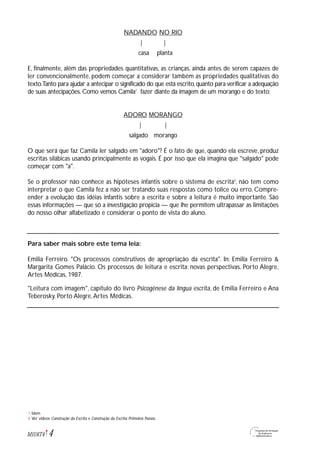 NADANDO NO RIO
| |
casa planta
E, finalmente, além das propriedades quantitativas, as crianças, ainda antes de serem capazes de
ler convencionalmente, podem começar a considerar também as propriedades qualitativas do
texto.Tanto para ajudar a antecipar o significado do que está escrito,quanto para verificar a adequação
de suas antecipações. Como vemos Camila7
fazer diante da imagem de um morango e do texto:
ADORO MORANGO
| |
salgado morango
O que será que faz Camila ler salgado em "adoro"? É o fato de que, quando ela escreve, produz
escritas silábicas usando principalmente as vogais. É por isso que ela imagina que "salgado" pode
começar com "a".
Se o professor não conhece as hipóteses infantis sobre o sistema de escrita8
, não tem como
interpretar o que Camila fez a não ser tratando suas respostas como tolice ou erro. Compre-
ender a evolução das idéias infantis sobre a escrita e sobre a leitura é muito importante. São
essas informações — que só a investigação propicia — que lhe permitem ultrapassar as limitações
do nosso olhar alfabetizado e considerar o ponto de vista do aluno.
Para saber mais sobre este tema leia:
Emilia Ferreiro. "Os processos construtivos de apropriação da escrita". In: Emilia Ferreiro &
Margarita Gomes Palácio. Os processos de leitura e escrita: novas perspectivas. Porto Alegre,
Artes Médicas, 1987.
"Leitura com imagem", capítulo do livro Psicogênese da língua escrita, de Emilia Ferreiro e Ana
Teberosky. Porto Alegre,Artes Médicas.
4M1U6T4
Idem
Ver vídeos Construção da Escrita e Construção da Escrita: Primeiros Passos.
7
8
 