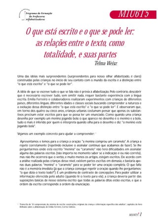 1M1U6T5
O que está escrito e o que se pode ler:
as relações entre o texto, como
totalidade, e suas partes
Telma Weisz
Uma das idéias mais surpreendentes (surpreendentes para nosso olhar alfabetizado, é claro)
construídas pelas crianças no início de seu contato com o mundo da escrita é a distinção entre
"o que está escrito" e "o que se pode ler".
A idéia de que se escreve tudo o que se fala não é prévia à alfabetização. Pelo contrário, descobrir
que é necessário escrever tudo, sem omitir nada, requer bastante experiência com a língua
escrita. Emilia Ferreiro e colaboradores realizaram experimentos com crianças de diferentes
países, diferentes línguas, diferentes idades e classes sociais buscando compreender a natureza e
a evolução dessa distinção entre "o que está escrito" e "o que se pode ler". E observaram que,
em torno dos quatro ou cinco anos, crianças urbanas costumam pensar que apenas os substan-
tivos precisam estar escritos para que se possa ler um enunciado. Como quando uma criança
desenha por exemplo um menino jogando bola: o que aparece no desenho é o menino e a bola,
tudo o mais é inferido por quem o interpreta quando olha para o desenho e diz: "o menino está
jogando bola".
Vejamos um exemplo concreto para ajudar a compreender: 1
Apresentamos e lemos para a criança a oração: "a menina comprou um caramelo".A criança a
repete corretamente (repetindo inclusive o assinalar contínuo que acabamos de fazer). Se lhe
perguntarmos onde está escrito "menina" ou "caramelo" não terá dificuldades em assinalar
alguma das palavras escritas (não importa no momento saber se a indicação é ou não correta),
mas não lhe ocorrerá que o verbo, e muito menos os artigos, estejam escritos. De acordo com
a análise realizada pelas crianças desse nível, existem partes escritas em demasia, e bastaria ape-
nas duas palavras: "menina" e "caramelo" para se poder ler uma oração completa. O que falta
não é a memória imediata (já que a criança consegue repetir a oração quando lhe perguntamos:
"o que dizia o texto todo?"). É um problema de contraste de concepções. Para poder utilizar a
informação oferecida pelo adulto (quando lê o texto para ela), a criança deveria partir das
suposições básicas de nosso sistema escrito: que todas as palavras ditas estão escritas, e que a
ordem da escrita corresponde à ordem da enunciação.
M1U6T5
Transcrita de “A compreensão do sistema de escrita: construções originais da criança e informação específica dos adultos”, capítulos do livro
Reflexões sobre a alfabetização, de Emilia Ferreiro, Cortez Editora.
1
 