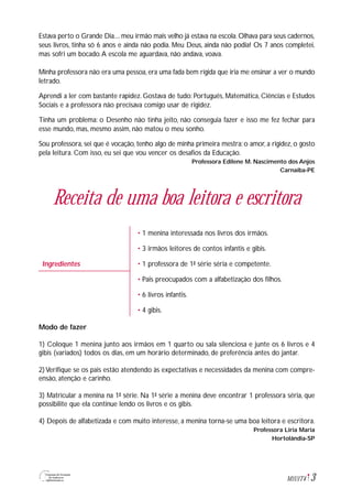 3M1U1T4
Estava perto o Grande Dia.... meu irmão mais velho já estava na escola. Olhava para seus cadernos,
seus livros, tinha só 6 anos e ainda não podia. Meu Deus, ainda não podia! Os 7 anos completei,
mas sofri um bocado.A escola me aguardava, não andava, voava.
Minha professora não era uma pessoa, era uma fada bem rígida que iria me ensinar a ver o mundo
letrado.
Aprendi a ler com bastante rapidez. Gostava de tudo: Português, Matemática, Ciências e Estudos
Sociais e a professora não precisava comigo usar de rigidez.
Tinha um problema: o Desenho não tinha jeito, não conseguia fazer e isso me fez fechar para
esse mundo, mas, mesmo assim, não matou o meu sonho.
Sou professora, sei que é vocação, tenho algo de minha primeira mestra: o amor, a rigidez, o gosto
pela leitura. Com isso, eu sei que vou vencer os desafios da Educação.
Professora Edilene M. Nascimento dos Anjos
Carnaíba-PE
Receita de uma boa leitora e escritora
• 1 menina interessada nos livros dos irmãos.
• 3 irmãos leitores de contos infantis e gibis.
• 1 professora de 1ª série séria e competente.
• Pais preocupados com a alfabetização dos filhos.
• 6 livros infantis.
• 4 gibis.
Modo de fazer
1) Coloque 1 menina junto aos irmãos em 1 quarto ou sala silenciosa e junte os 6 livros e 4
gibis (variados) todos os dias, em um horário determinado, de preferência antes do jantar.
2)Verifique se os pais estão atendendo às expectativas e necessidades da menina com compre-
ensão, atenção e carinho.
3) Matricular a menina na 1ª série. Na 1ª série a menina deve encontrar 1 professora séria, que
possibilite que ela continue lendo os livros e os gibis.
4) Depois de alfabetizada e com muito interesse, a menina torna-se uma boa leitora e escritora.
Professora Liria Maria
Hortolândia-SP
Ingredientes
 