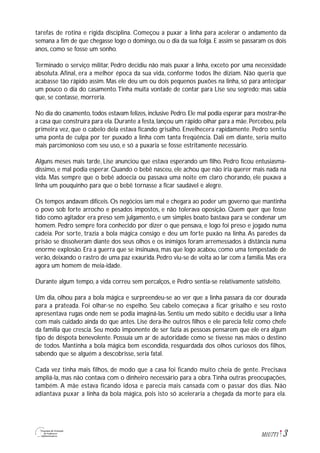 3M1U7T1
tarefas de rotina e rígida disciplina. Começou a puxar a linha para acelerar o andamento da
semana a fim de que chegasse logo o domingo, ou o dia da sua folga. E assim se passaram os dois
anos, como se fosse um sonho.
Terminado o serviço militar, Pedro decidiu não mais puxar a linha, exceto por uma necessidade
absoluta. Afinal, era a melhor época da sua vida, conforme todos lhe diziam. Não queria que
acabasse tão rápido assim. Mas ele deu um ou dois pequenos puxões na linha, só para antecipar
um pouco o dia do casamento.Tinha muita vontade de contar para Lise seu segredo; mas sabia
que, se contasse, morreria.
No dia do casamento, todos estavam felizes, inclusive Pedro. Ele mal podia esperar para mostrar-lhe
a casa que construíra para ela. Durante a festa, lançou um rápido olhar para a mãe. Percebeu, pela
primeira vez, que o cabelo dela estava ficando grisalho. Envelhecera rapidamente. Pedro sentiu
uma ponta de culpa por ter puxado a linha com tanta freqüência. Dali em diante, seria muito
mais parcimonioso com seu uso, e só a puxaria se fosse estritamente necessário.
Alguns meses mais tarde, Lise anunciou que estava esperando um filho. Pedro ficou entusiasma-
díssimo, e mal podia esperar. Quando o bebê nasceu, ele achou que não iria querer mais nada na
vida. Mas sempre que o bebê adoecia ou passava uma noite em claro chorando, ele puxava a
linha um pouquinho para que o bebê tornasse a ficar saudável e alegre.
Os tempos andavam difíceis. Os negócios iam mal e chegara ao poder um governo que mantinha
o povo sob forte arrocho e pesados impostos, e não tolerava oposição. Quem quer que fosse
tido como agitador era preso sem julgamento, e um simples boato bastava para se condenar um
homem. Pedro sempre fora conhecido por dizer o que pensava, e logo foi preso e jogado numa
cadeia. Por sorte, trazia a bola mágica consigo e deu um forte puxão na linha. As paredes da
prisão se dissolveram diante dos seus olhos e os inimigos foram arremessados à distância numa
enorme explosão. Era a guerra que se insinuava, mas que logo acabou, como uma tempestade de
verão, deixando o rastro de uma paz exaurida. Pedro viu-se de volta ao lar com a família. Mas era
agora um homem de meia-idade.
Durante algum tempo, a vida correu sem percalços, e Pedro sentia-se relativamente satisfeito.
Um dia, olhou para a bola mágica e surpreendeu-se ao ver que a linha passara da cor dourada
para a prateada. Foi olhar-se no espelho. Seu cabelo começava a ficar grisalho e seu rosto
apresentava rugas onde nem se podia imaginá-las. Sentiu um medo súbito e decidiu usar a linha
com mais cuidado ainda do que antes. Lise dera-lhe outros filhos e ele parecia feliz como chefe
da família que crescia. Seu modo imponente de ser fazia as pessoas pensarem que ele era algum
tipo de déspota benevolente. Possuía um ar de autoridade como se tivesse nas mãos o destino
de todos. Mantinha a bola mágica bem escondida, resguardada dos olhos curiosos dos filhos,
sabendo que se alguém a descobrisse, seria fatal.
Cada vez tinha mais filhos, de modo que a casa foi ficando muito cheia de gente. Precisava
ampliá-la, mas não contava com o dinheiro necessário para a obra.Tinha outras preocupações,
também. A mãe estava ficando idosa e parecia mais cansada com o passar dos dias. Não
adiantava puxar a linha da bola mágica, pois isto só aceleraria a chegada da morte para ela.
 