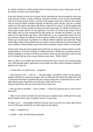 De repente, ela faleceu, e Pedro, parado diante do túmulo, pensou como a vida passara tão rápi-
do, mesmo sem fazer uso da linha mágica.
Uma noite, deitado na cama, sem conseguir dormir, pensando nas suas preocupações, achou que
a vida seria bem melhor se todos os filhos já estivessem crescidos e com carreiras encaminhadas.
Deu um fortíssimo puxão na linha, e acordou no dia seguinte vendo que os filhos já não estavam
mais em casa, pois tinham arranjado empregos em diferentes cantos do país, e que ele e a mulher
estavam sós. Seu cabelo estava quase todo branco e doíam-lhe as costas e as pernas quando subia
uma escada ou os braços quando levantava uma viga mais pesada. Lise também envelhecera, e
estava quase sempre doente. Ele não agüentava vê-la sofrer, de tal forma que lançava mão da
linha mágica cada vez mais freqüentemente. Mas bastava ser resolvido um problema, e já outro
surgia em seu lugar. Pensou que talvez a vida melhorasse se ele se aposentasse.Assim, não teria
que continuar subindo nos edifícios em obras, sujeito a lufadas de vento, e poderia cuidar de Lise
sempre que ela adoecesse. O problema era a falta de dinheiro suficiente para sobreviver. Pegou
a bola mágica, então, e ficou olhando. Para seu espanto, viu que a linha não era mais prateada, mas
cinza, e perdera o brilho. Decidiu ir para a floresta dar um passeio e pensar melhor em tudo aquilo.
Já fazia muito tempo que não ia àquela parte da floresta. Os pequenos arbustos haviam crescido,
transformando-se em árvores frondosas, e foi difícil encontrar o caminho que costumava percorrer.
Acabou chegando a um banco no meio de uma clareira.Sentou-se para descansar e caiu em sono
leve. Foi despertado por uma voz que chamava-o pelo nome: “Pedro! Pedro!”.
Abriu os olhos e viu a mulher que encontrara havia tantos anos e que lhe dera a bola prateada
com a linha dourada mágica. Aparentava a mesma idade que tinha no dia em questão, exatamente
igual. Ela sorriu para ele.
— E então, Pedro, sua vida foi boa? — perguntou.
— Não estou bem certo — disse ele — Sua bola mágica é maravilhosa. Jamais tive que suportar
qualquer sofrimento ou esperar por qualquer coisa em minha vida. Mas tudo foi tão rápido. Sinto como
se não tivesse tido tempo de aprender tudo que se passou comigo; nem as coisas boas, nem as ruins. E,
agora falta tão pouco tempo! Não ouso mais puxar a linha, pois isto só an
teciparia minha morte.Acho que seu presente não me trouxe sorte.
— Mas que falta de gratidão! — disse a mulher — Como você gostaria que as coisas fossem
diferentes?
— Talvez se você tivesse me dado uma outra bola, que eu pudesse puxar a linha para fora e para
dentro também.Talvez, então, eu pudesse reviver as coisas ruins.
A mulher riu-se. — Está pedindo muito! Você acha que Deus nos permite viver nossas vidas mais de
uma vez? Mas posso conceder-lhe um último desejo, seu tolo exigente.
— Qual? — perguntou ele.
— Escolha — disse ela. Pedro pensou bastante.
4M1U7T1
 