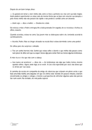 5M1U7T1
Depois de um bom tempo, disse:
— Eu gostaria de tornar a viver minha vida, como se fosse a primeira vez, mas sem sua bola mágica.
Assim poderei experimentar as coisas ruins da mesma forma que as boas sem encurtar sua duração, e
pelo menos minha vida não passará tão rápido e não perderá o sentido como um devaneio.
— Assim seja — disse a mulher. — Devolva-me a bola.
Ela esticou a mão e Pedro entregou-lhe a bola prateada. Em seguida, ele se recostou e fechou os
olhos, exausto.
Quando acordou, estava na cama. Sua jovem mãe se debruçava sobre ele, tentando acordá-lo
carinhosamente.
— Acorde, Pedro. Não vá chegar atrasado na escola.Você estava dormindo como uma pedra!
Ele olhou para ela, surpreso e aliviado.
—Tive um sonho horrível, mãe. Sonhei que estava velho e doente e que minha vida passara como
num piscar de olhos sem que eu sequer tivesse algo para contar.Nem ao menos algumas lembranças.
A mãe riu-se e fez que não com a cabeça.
— Isso nunca vai acontecer — disse ela. — As lembranças são algo que todos temos, mesmo
quando velhos. Agora, ande logo, vá se vestir. A Lise está esperando por você, não deixe que
se atrase por sua causa.
A caminho da escola em companhia da amiga, ele observou que estavam em pleno verão e que
fazia uma linda manhã, uma daquelas em que era ótimo estar vivendo. Em poucos minutos, estariam
encontrando os amigos e colegas, e mesmo a perspectiva de enfrentar algumas aulas não parecia
tão ruim assim. Na verdade, ele mal podia esperar.
 