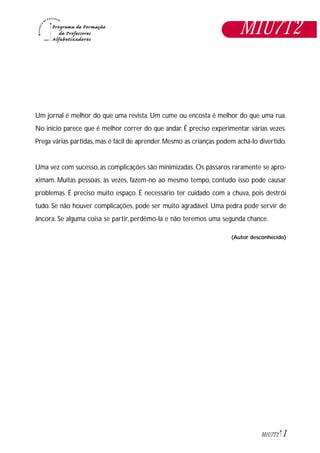 1M1U7T2
Um jornal é melhor do que uma revista. Um cume ou encosta é melhor do que uma rua.
No início parece que é melhor correr do que andar. É preciso experimentar várias vezes.
Prega várias partidas, mas é fácil de aprender. Mesmo as crianças podem achá-lo divertido.
Uma vez com sucesso, as complicações são minimizadas. Os pássaros raramente se apro-
ximam. Muitas pessoas, às vezes, fazem-no ao mesmo tempo, contudo isso pode causar
problemas. É preciso muito espaço. É necessário ter cuidado com a chuva, pois destrói
tudo. Se não houver complicações, pode ser muito agradável. Uma pedra pode servir de
âncora. Se alguma coisa se partir, perdêmo-la e não teremos uma segunda chance.
(Autor desconhecido)
M1U7T2
 