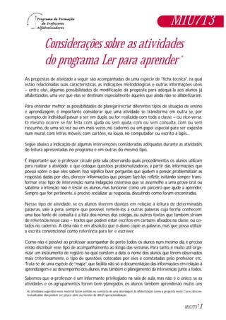 1M1U7T3
Considerações sobre as atividades
do programa Ler para aprender *
As propostas de atividade a seguir são acompanhadas de uma espécie de "ficha técnica", na qual
estão relacionadas suas características, as indicações metodológicas e outras informações úteis
– entre elas, algumas possibilidades de modificação da proposta para adequá-la aos alunos já
alfabetizados, uma vez que elas se destinam especialmente àqueles que ainda não se alfabetizaram.
Para entender melhor as possibilidades de planejar/recriar diferentes tipos de situação de ensino
e aprendizagem, é importante considerar que uma atividade se transforma em outra se, por
exemplo, de individual passar a ser em dupla, ou for realizada com toda a classe – ou vice-versa.
O mesmo ocorre se for feita com ajuda ou sem ajuda, com ou sem consulta, com ou sem
rascunho, de uma só vez ou em mais vezes, no caderno ou em papel especial para ser exposto
num mural, com letras móveis, com cartões, na lousa, no computador ou escrito a lápis...
Segue abaixo a indicação de algumas intervenções consideradas adequadas durante as atividades
de leitura apresentadas no programa e em outras do mesmo tipo.
É importante que o professor circule pela sala observando quais procedimentos os alunos utilizam
para realizar a atividade, e que coloque questões problematizadoras, a partir das informações que
possui sobre o que eles sabem. Isso significa fazer perguntas que ajudem a pensar, problematizar as
respostas dadas por eles, oferecer informações que possam fazê-los refletir, evitando sempre trans-
formar esse tipo de intervenção numa indagação ostensiva que se assemelhe a uma prova oral ou
sabatina: a intenção não é testar os alunos, mas funcionar como um parceiro que ajude a aprender.
Sempre que for pertinente, é preciso socializar as respostas, discutindo como foram encontradas.
Nesse tipo de atividade, se os alunos tiverem dúvidas em relação à leitura de determinadas
palavras, vale a pena, sempre que possível, remetê-los a outras palavras cuja forma conhecem:
uma boa fonte de consulta é a lista dos nomes dos colegas, ou outros textos que também sirvam
de referência nesse caso – textos que podem estar escritos em cartazes afixados na classe, ou co-
lados no caderno. A idéia não é, em absoluto, que o aluno copie as palavras, mas que possa utilizar
a escrita convencional como referência para ler e escrever.
Como não é possível ao professor acompanhar de perto todos os alunos num mesmo dia, é preciso
então distribuir esse tipo de acompanhamento ao longo das semanas. Para tanto, é muito útil orga-
nizar um instrumento de registro no qual constem a data, o nome dos alunos que forem observados
mais criteriosamente, o tipo de questões colocadas por eles e constatadas pelo professor etc.
Trata-se de uma espécie de“mapa”,que facilita não só a documentação das informações em relação à
aprendizagem e ao desempenho dos alunos,mas também o planejamento da intervenção junto a todos.
Sabemos que o professor é um informante privilegiado na sala de aula, mas não é o único: se as
atividades e os agrupamentos forem bem planejados, os alunos também aprenderão muito uns
M1U7T3
As atividades sugeridas neste material fazem sentido no contexto de uma abordagem da alfabetização como a proposta neste Curso, descon-
textualizadas elas podem ser pouco úteis ou mesmo de difícil operacionalização.
*
 