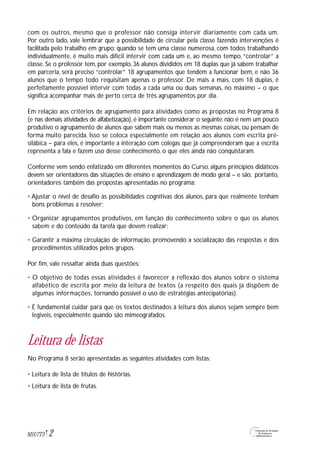 com os outros, mesmo que o professor não consiga intervir diariamente com cada um.
Por outro lado, vale lembrar que a possibilidade de circular pela classe fazendo intervenções é
facilitada pelo trabalho em grupo: quando se tem uma classe numerosa, com todos trabalhando
individualmente, é muito mais difícil intervir com cada um e, ao mesmo tempo, “controlar” a
classe. Se o professor tem, por exemplo, 36 alunos divididos em 18 duplas que já sabem trabalhar
em parceria, será preciso “controlar” 18 agrupamentos que tendem a funcionar bem, e não 36
alunos que o tempo todo requisitam apenas o professor. De mais a mais, com 18 duplas, é
perfeitamente possível intervir com todas a cada uma ou duas semanas, no máximo – o que
significa acompanhar mais de perto cerca de três agrupamentos por dia.
Em relação aos critérios de agrupamento para atividades como as propostas no Programa 8
(e nas demais atividades de alfabetização), é importante considerar o seguinte: não é nem um pouco
produtivo o agrupamento de alunos que sabem mais ou menos as mesmas coisas, ou pensam de
forma muito parecida. Isso se coloca especialmente em relação aos alunos com escrita pré-
silábica – para eles, é importante a interação com colegas que já compreenderam que a escrita
representa a fala e fazem uso desse conhecimento, o que eles ainda não conquistaram.
Conforme vem sendo enfatizado em diferentes momentos do Curso, alguns princípios didáticos
devem ser orientadores das situações de ensino e aprendizagem de modo geral – e são, portanto,
orientadores também das propostas apresentadas no programa:
• Ajustar o nível de desafio às possibilidades cognitivas dos alunos, para que realmente tenham
bons problemas a resolver;
• Organizar agrupamentos produtivos, em função do conhecimento sobre o que os alunos
sabem e do conteúdo da tarefa que devem realizar;
• Garantir a máxima circulação de informação, promovendo a socialização das respostas e dos
procedimentos utilizados pelos grupos.
Por fim, vale ressaltar ainda duas questões:
• O objetivo de todas essas atividades é favorecer a reflexão dos alunos sobre o sistema
alfabético de escrita por meio da leitura de textos (a respeito dos quais já dispõem de
algumas informações, tornando possível o uso de estratégias antecipatórias).
• É fundamental cuidar para que os textos destinados à leitura dos alunos sejam sempre bem
legíveis, especialmente quando são mimeografados.
Leitura de listas
No Programa 8 serão apresentadas as seguintes atividades com listas:
• Leitura de lista de títulos de histórias.
• Leitura de lista de frutas.
2M1U7T3
 