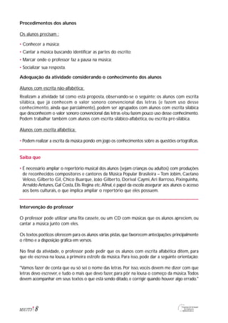 Procedimentos dos alunos
Os alunos precisam :
• Conhecer a música;
• Cantar a música buscando identificar as partes do escrito;
• Marcar onde o professor faz a pausa na música;
• Socializar sua resposta.
Adequação da atividade considerando o conhecimento dos alunos
Alunos com escrita não-alfabética:
Realizam a atividade tal como está proposta, observando-se o seguinte: os alunos com escrita
silábica, que já conhecem o valor sonoro convencional das letras (e fazem uso desse
conhecimento, ainda que parcialmente), podem ser agrupados com alunos com escrita silábica
que desconhecem o valor sonoro convencional das letras e/ou fazem pouco uso desse conhecimento.
Podem trabalhar também com alunos com escrita silábico-alfabética, ou escrita pré-silábica.
Alunos com escrita alfabética:
• Podem realizar a escrita da música pondo em jogo os conhecimentos sobre as questões ortográficas.
Saiba que
• É necessário ampliar o repertório musical dos alunos (sejam crianças ou adultos) com produções
de reconhecidos compositores e cantores da Música Popular Brasileira – Tom Jobim, Caetano
Veloso, Gilberto Gil, Chico Buarque, João Gilberto, Dorival Caymi,Ari Barroso, Pixinguinha,
Arnaldo Antunes, Gal Costa, Elis Regina etc.Afinal, é papel da escola assegurar aos alunos o acesso
aos bens culturais, o que implica ampliar o repertório que eles possuem.
Intervenção do professor
O professor pode utilizar uma fita cassete, ou um CD com músicas que os alunos apreciem, ou
cantar a música junto com eles.
Os textos poéticos oferecem para os alunos várias pistas,que favorecem antecipações:principalmente
o ritmo e a disposição gráfica em versos.
No final da atividade, o professor pode pedir que os alunos com escrita alfabética ditem, para
que ele escreva na lousa, a primeira estrofe da música. Para isso, pode dar a seguinte orientação:
"Vamos fazer de conta que eu só sei o nome das letras. Por isso, vocês devem me dizer com que
letras devo escrever, e tudo o mais que devo fazer, para pôr na lousa o começo da música.Todos
devem acompanhar em seus textos o que está sendo ditado,e corrigir quando houver algo errado."
8M1U7T3
 