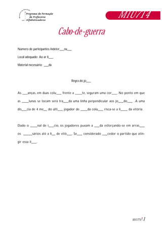 1M1U7T4
Cabo-de-guerra
Número de participantes: Indeter___na___
Local adequado: Ao ar li___
Material necessário: ___da
Regra do jo___
As ___anças, em duas colu___ frente a ____te, seguram uma cor___. No ponto em que
as ____lunas se tocam será tra___da uma linha perpendicular aos jo___do___ . A uma
dis___cia de 4 me__ do últi___ jogador de ____da colu___ risca-se a li____ da vitória.
Dado o ____nal de i___cio, os jogadores puxam a ___da esforçando-se em arras___
os _____sários até a li__ de vitó___. Se___ considerado ___cedor o partido que atin-
gir essa li___.
M1U7T4
 