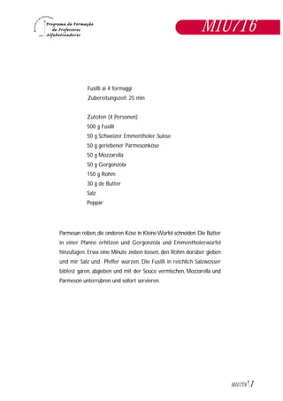1M1U7T6
Fusilli ai 4 formaggi
Zubereitungszeit: 25 min
Zutoten (4 Personen)
500 g Fusilli
50 g Schweizer Emmentholer Suisse
50 g geriebener Parmesonköse
50 g Mozzarella
50 g Gorgonzola
150 g Rohm
30 g de Butter
Salz
Peppar
Parmesan reiben,die onderen Köse in KleineWürfel schneiden.Die Butter
in einer Pfanne erhitzen und Gorgonzola und Emmentholerwürfel
hinzufügen. Erwa eine Minute zieben lossen, den Rohm dorüber gieben
und mir Salz und Pfeffer würzen. Die Fusilli in reichlich Salzwosser
bibfest garen, abgieben und mit der Souce vermischen, Mozzarella und
Parmeson unterrübren und sofort servieren.
M1U7T6
 