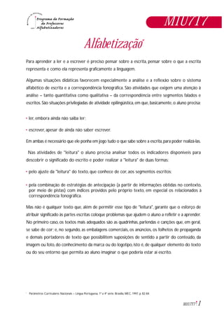1M1U7T7
M1U7T7
Alfabetização*
Para aprender a ler e a escrever é preciso pensar sobre a escrita, pensar sobre o que a escrita
representa e como ela representa graficamente a linguagem.
Algumas situações didáticas favorecem especialmente a análise e a reflexão sobre o sistema
alfabético de escrita e a correspondência fonográfica. São atividades que exigem uma atenção à
análise – tanto quantitativa como qualitativa – da correspondência entre segmentos falados e
escritos.São situações privilegiadas de atividade epilingüística,em que,basicamente,o aluno precisa:
• ler, embora ainda não saiba ler;
• escrever, apesar de ainda não saber escrever.
Em ambas é necessário que ele ponha em jogo tudo o que sabe sobre a escrita,para poder realizá-las.
Nas atividades de "leitura" o aluno precisa analisar todos os indicadores disponíveis para
descobrir o significado do escrito e poder realizar a "leitura" de duas formas:
• pelo ajuste da "leitura" do texto, que conhece de cor, aos segmentos escritos;
• pela combinação de estratégias de antecipação (a partir de informações obtidas no contexto,
por meio de pistas) com índices providos pelo próprio texto, em especial os relacionados à
correspondência fonográfica.
Mas não é qualquer texto que, além de permitir esse tipo de "leitura", garante que o esforço de
atribuir significado às partes escritas coloque problemas que ajudem o aluno a refletir e a aprender.
No primeiro caso, os textos mais adequados são as quadrinhas, parlendas e canções que, em geral,
se sabe de cor; e, no segundo, as embalagens comerciais, os anúncios, os folhetos de propaganda
e demais portadores de texto que possibilitem suposições de sentido a partir do conteúdo, da
imagem ou foto, do conhecimento da marca ou do logotipo, isto é, de qualquer elemento do texto
ou do seu entorno que permita ao aluno imaginar o que poderia estar aí escrito.
Parâmetros Curriculares Nacionais – Língua Portuguesa, 1ª a 4ª série. Brasília, MEC, 1997, p. 82-84.*
 
