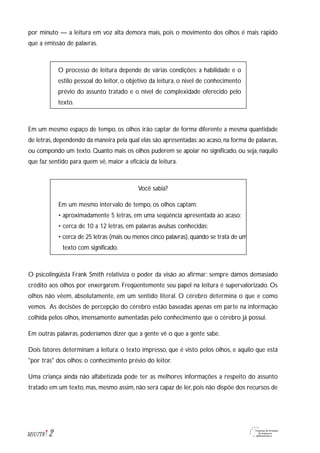 por minuto — a leitura em voz alta demora mais, pois o movimento dos olhos é mais rápido
que a emissão de palavras.
O processo de leitura depende de várias condições: a habilidade e o
estilo pessoal do leitor, o objetivo da leitura, o nível de conhecimento
prévio do assunto tratado e o nível de complexidade oferecido pelo
texto.
Em um mesmo espaço de tempo, os olhos irão captar de forma diferente a mesma quantidade
de letras, dependendo da maneira pela qual elas são apresentadas: ao acaso, na forma de palavras,
ou compondo um texto. Quanto mais os olhos puderem se apoiar no significado, ou seja, naquilo
que faz sentido para quem vê, maior a eficácia da leitura.
Você sabia?
Em um mesmo intervalo de tempo, os olhos captam:
• aproximadamente 5 letras, em uma seqüência apresentada ao acaso;
• cerca de 10 a 12 letras, em palavras avulsas conhecidas;
• cerca de 25 letras (mais ou menos cinco palavras),quando se trata de um
texto com significado.
O psicolingüista Frank Smith relativiza o poder da visão ao afirmar: sempre damos demasiado
crédito aos olhos por enxergarem. Freqüentemente seu papel na leitura é supervalorizado. Os
olhos não vêem, absolutamente, em um sentido literal. O cérebro determina o que e como
vemos. As decisões de percepção do cérebro estão baseadas apenas em parte na informação
colhida pelos olhos, imensamente aumentadas pelo conhecimento que o cérebro já possui.
Em outras palavras, poderíamos dizer que a gente vê o que a gente sabe.
Dois fatores determinam a leitura: o texto impresso, que é visto pelos olhos, e aquilo que está
"por trás" dos olhos: o conhecimento prévio do leitor.
Uma criança ainda não alfabetizada pode ter as melhores informações a respeito do assunto
tratado em um texto, mas, mesmo assim, não será capaz de ler, pois não dispõe dos recursos de
2M1U7T8
 