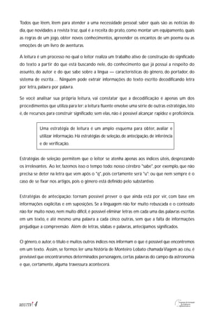 Todos que lêem, lêem para atender a uma necessidade pessoal: saber quais são as notícias do
dia, que novidades a revista traz, qual é a receita do prato, como montar um equipamento, quais
as regras de um jogo, obter novos conhecimentos, apreender os encantos de um poema ou as
emoções de um livro de aventuras.
A leitura é um processo no qual o leitor realiza um trabalho ativo de construção do significado
do texto a partir do que está buscando nele, do conhecimento que já possui a respeito do
assunto, do autor e do que sabe sobre a língua — características do gênero, do portador, do
sistema de escrita… Ninguém pode extrair informações do texto escrito decodificando letra
por letra, palavra por palavra.
Se você analisar sua própria leitura, vai constatar que a decodificação é apenas um dos
procedimentos que utiliza para ler: a leitura fluente envolve uma série de outras estratégias, isto
é, de recursos para construir significado; sem elas, não é possível alcançar rapidez e proficiência.
Uma estratégia de leitura é um amplo esquema para obter, avaliar e
utilizar informação. Há estratégias de seleção, de antecipação, de inferência
e de verificação.
Estratégias de seleção: permitem que o leitor se atenha apenas aos índices úteis, desprezando
os irrelevantes. Ao ler, fazemos isso o tempo todo: nosso cérebro "sabe", por exemplo, que não
precisa se deter na letra que vem após o "q", pois certamente será "u"; ou que nem sempre é o
caso de se fixar nos artigos, pois o gênero está definido pelo substantivo.
Estratégias de antecipação: tornam possível prever o que ainda está por vir, com base em
informações explícitas e em suposições. Se a linguagem não for muito rebuscada e o conteúdo
não for muito novo, nem muito difícil, é possível eliminar letras em cada uma das palavras escritas
em um texto, e até mesmo uma palavra a cada cinco outras, sem que a falta de informações
prejudique a compreensão. Além de letras, sílabas e palavras, antecipamos significados.
O gênero, o autor, o título e muitos outros índices nos informam o que é possível que encontremos
em um texto. Assim, se formos ler uma história de Monteiro Lobato chamadaViagem ao céu, é
previsível que encontraremos determinados personagens,certas palavras do campo da astronomia
e que, certamente, alguma travessura acontecerá.
4M1U7T8
 