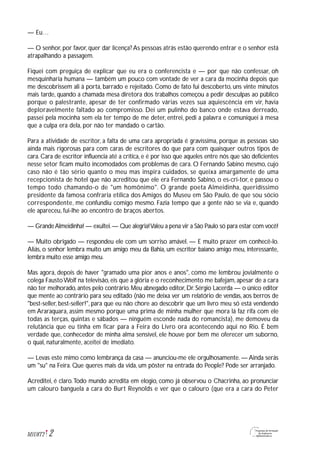 — Eu…
— O senhor, por favor, quer dar licença? As pessoas atrás estão querendo entrar e o senhor está
atrapalhando a passagem.
Fiquei com preguiça de explicar que eu era o conferencista e — por que não confessar, oh
mesquinharia humana — também um pouco com vontade de ver a cara da mocinha depois que
me descobrissem ali à porta, barrado e rejeitado. Como de fato fui descoberto, uns vinte minutos
mais tarde, quando a chamada mesa diretora dos trabalhos começou a pedir desculpas ao público
porque o palestrante, apesar de ter confirmado várias vezes sua aquiescência em vir, havia
deploravelmente faltado ao compromisso. Dei um pulinho do banco onde estava derreado,
passei pela mocinha sem ela ter tempo de me deter, entrei, pedi a palavra e comuniquei à mesa
que a culpa era dela, por não ter mandado o cartão.
Para a atividade de escritor, a falta de uma cara apropriada é gravíssima, porque as pessoas são
ainda mais rigorosas para com caras de escritores do que para com quaisquer outros tipos de
cara. Cara de escritor influencia até a crítica, e é por isso que aqueles entre nós que são deficientes
nesse setor ficam muito incomodados com problemas de cara. O Fernando Sabino mesmo, cujo
caso não é tão sério quanto o meu mas inspira cuidados, se queixa amargamente de uma
recepcionista de hotel que não acreditou que ele era Fernando Sabino, o es-cri-tor, e passou o
tempo todo chamando-o de "um homônimo". O grande poeta Almeidinha, queridíssimo
presidente da famosa confraria etílica dos Amigos do Museu em São Paulo, de que sou sócio
correspondente, me confundiu comigo mesmo. Fazia tempo que a gente não se via e, quando
ele apareceu, fui-lhe ao encontro de braços abertos.
— GrandeAlmeidinha! — exultei.— Que alegria!Valeu a pena vir a São Paulo só para estar com você!
— Muito obrigado — respondeu ele com um sorriso amável. — E muito prazer em conhecê-lo.
Aliás, o senhor lembra muito um amigo meu da Bahia, um escritor baiano amigo meu, interessante,
lembra muito esse amigo meu.
Mas agora, depois de haver "gramado uma pior anos e anos", como me lembrou jovialmente o
colega FaustoWolf na televisão, eis que a glória e o reconhecimento me bafejam, apesar de a cara
não ter melhorado,antes pelo contrário.Meu abnegado editor,Dr.Sérgio Lacerda — o único editor
que mente ao contrário para seu editado (não me deixa ver um relatório de vendas, aos berros de
"best-seller, best-seller!", para que eu não chore ao descobrir que um livro meu só está vendendo
em Araraquara, assim mesmo porque uma prima de minha mulher que mora lá faz rifa com ele
todas as terças, quintas e sábados — ninguém esconde nada do romancista), me demoveu da
relutância que eu tinha em ficar para a Feira do Livro ora acontecendo aqui no Rio. É bem
verdade que, conhecedor de minha alma sensível, ele houve por bem me oferecer um suborno,
o qual, naturalmente, aceitei de imediato.
— Levas este mimo como lembrança da casa — anunciou-me ele orgulhosamente. — Ainda serás
um "su" na Feira. Que queres mais da vida, um pôster na entrada do People? Pode ser arranjado.
Acreditei, é claro.Todo mundo acredita em elogio, como já observou o Chacrinha, ao pronunciar
um calouro banguela a cara do Burt Reynolds e ver que o calouro (que era a cara do Peter
2M1U8T2
 