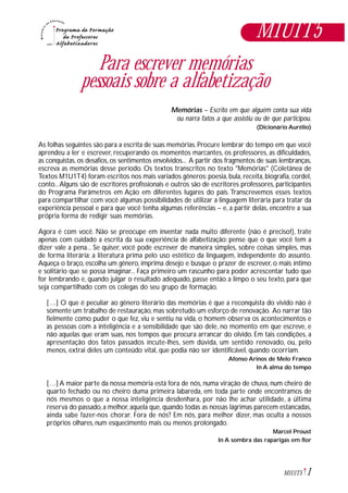 1M1U1T5
Para escrever memórias
pessoais sobre a alfabetização
Memórias – Escrito em que alguém conta sua vida
ou narra fatos a que assistiu ou de que participou.
(Dicionário Aurélio)
As folhas seguintes são para a escrita de suas memórias. Procure lembrar do tempo em que você
aprendeu a ler e escrever, recuperando os momentos marcantes, os professores, as dificuldades,
as conquistas, os desafios, os sentimentos envolvidos... A partir dos fragmentos de suas lembranças,
escreva as memórias desse período. Os textos transcritos no texto "Memórias" (Coletânea de
Textos M1U1T4) foram escritos nos mais variados gêneros: poesia, bula, receita, biografia, cordel,
conto...Alguns são de escritores profissionais e outros são de escritores professores, participantes
do Programa Parâmetros em Ação em diferentes lugares do país. Transcrevemos esses textos
para compartilhar com você algumas possibilidades de utilizar a linguagem literária para tratar da
experiência pessoal e para que você tenha algumas referências – e, a partir delas, encontre a sua
própria forma de redigir suas memórias.
Agora é com você. Não se preocupe em inventar nada muito diferente (não é preciso!), trate
apenas com cuidado a escrita da sua experiência de alfabetização: pense que o que você tem a
dizer vale a pena... Se quiser, você pode escrever de maneira simples, sobre coisas simples, mas
de forma literária: a literatura prima pelo uso estético da linguagem, independente do assunto.
Aqueça o braço, escolha um gênero, imprima desejo e busque o prazer de escrever, o mais íntimo
e solitário que se possa imaginar... Faça primeiro um rascunho para poder acrescentar tudo que
for lembrando e, quando julgar o resultado adequado, passe então a limpo o seu texto, para que
seja compartilhado com os colegas do seu grupo de formação.
[…] O que é peculiar ao gênero literário das memórias é que a reconquista do vivido não é
somente um trabalho de restauração,mas sobretudo um esforço de renovação. Ao narrar tão
fielmente como puder o que fez, viu e sentiu na vida, o homem observa os acontecimentos e
as pessoas com a inteligência e a sensibilidade que são dele, no momento em que escreve, e
não aquelas que eram suas, nos tempos que procura arrancar do olvido. Em tais condições, a
apresentação dos fatos passados incute-lhes, sem dúvida, um sentido renovado, ou, pelo
menos, extrai deles um conteúdo vital, que podia não ser identificável, quando ocorriam.
Afonso Arinos de Melo Franco
In A alma do tempo
[…] A maior parte da nossa memória está fora de nós, numa viração de chuva, num cheiro de
quarto fechado ou no cheiro duma primeira labareda, em toda parte onde encontramos de
nós mesmos o que a nossa inteligência desdenhara, por não lhe achar utilidade, a última
reserva do passado,a melhor,aquela que,quando todas as nossas lágrimas parecem estancadas,
ainda sabe fazer-nos chorar. Fora de nós? Em nós, para melhor dizer, mas oculta a nossos
próprios olhares, num esquecimento mais ou menos prolongado.
Marcel Proust
In A sombra das raparigas em flor
M1U1T5
 