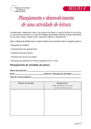 1M1U8T4
Planejamento e desenvolvimento
de uma atividade de leitura
Considerando o diagnóstico sobre o que sabem seus alunos a respeito da leitura e da escrita,
as características dos alunos e os tipos de atividades apresentadas, selecione uma para desenvolver
em sua classe. Utilize o quadro que se segue para registrar o planejamento.
Após a realização da atividade,faça um registro reflexivo com comentários sobre os seguintes aspectos:
• Adequação da atividade.
• Funcionamento dos agrupamentos.
• Perguntas feitas pelos alunos.
• Perguntas que você fez aos alunos.
• Alterações que poderiam ser feitas na proposta (se for o caso)
Planejamento de atividade de leitura
Nome do professor ___________________________________________________________
Série:________________________________Data de realização da atividade:___/___/___
Tipo de textos proposto:______________________________________________________
Objetivo da atividade Agrupamentos
(Explicitar a quantidade de crianças por grupo,
seus nomes e suas hipóteses de escrita.)
M1U8T4
 