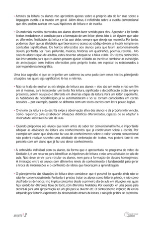 • Através da leitura os alunos não aprendem apenas sobre o próprio ato de ler, mas sobre a
linguagem escrita e o mundo em geral. Além disso, é refletindo sobre a escrita convencional
que eles podem avançar em suas hipóteses de leitura e de escrita.
• Os materiais escritos oferecidos aos alunos devem fazer sentido para eles. Aprender a ler lendo
textos verdadeiros é condição para a formação de um leitor pleno, isto é, de alguém que sabe
as diferentes finalidades da leitura e faz uso delas sempre que deseja ou necessita. Portanto,
podemos dizer que as atividades que favorecem o acesso ao código devem se inserir sempre em
contextos significativos. Os textos oferecidos aos alunos para que leiam autonomamente
devem, portanto, ser reais: parlendas, músicas, histórias em quadrinhos, poemas, receitas... No
caso da alfabetização de adultos, estes deverão adequar-se à faixa etária. Os textos conhecidos
são instrumento para que os alunos possam ajustar o falado ao escrito e combinar as estratégias
de antecipação com índices oferecidos pelo próprio texto, em especial os relacionados à
correspondência fonográfica.
Uma boa sugestão é que se organize um caderno ou uma pasta com esses textos, planejando
situações nas quais seja significativo lê-los e relê-los.
• Não se trata de ensinar as estratégias de leitura aos alunos – elas são um meio, e não um fim
em si mesmas, para interpretar um texto. Na leitura, significado e decodificação estão sempre
presentes, porém seu peso é diferente em diversas etapas da leitura. Para um leitor experiente,
as habilidades de decodificação já se automatizaram e só se tornam conscientes em certas
ocasiões – por exemplo, quando se defronta com um texto escrito com letra pouco legível.
• O ensino da leitura e da escrita exige a observação ativa dos alunos e da própria intervenção,
como requisitos para estabelecer situações didáticas diferenciadas, capazes de se adaptar à
diversidade inevitável da sala de aula.
• Quando propomos aos alunos que leiam antes de saber ler convencionalmente, é importante
adequar as atividades de leitura aos conhecimentos que já construíram sobre a escrita. Por
exemplo: um aluno que ainda não faz uso do conhecimento sobre o valor sonoro convencional
não poderá realizar sozinho uma atividade de ordenação de textos, mas poderá fazê-lo em
parceria com um aluno que já faz uso desse conhecimento.
• A entrevista individual com os alunos, da forma que é apresentada no programa de vídeo da
Unidade 6, é um recurso para identificar as hipóteses de leitura, e não uma atividade de sala de
aula. Não deve servir para rotular os alunos, nem para a formação de classes homogêneas.
A interação entre os alunos com diferentes níveis de conhecimento é fundamental para gerar
a troca de informações e o confronto de idéias que favoreçam a aprendizagem.
• O planejamento das situações de leitura deve considerar que é possível ler quando ainda não se
sabe ler convencionalmente. Portanto, é preciso tratar os alunos como leitores plenos, e não como
decifradores de textos; isto implica colocá-los desde o primeiro dia de aula em situações nas quais
faça sentido ler diferentes tipos de texto, com diferentes finalidades. Por exemplo: ler uma poesia para
decorá-la para uma apresentação, ler um gibi para se divertir etc. O conhecimento implícito da leitura
adquirido por leitores experientes foi desenvolvido através da leitura,e não pela prática de exercícios.
2M1U8T5
 