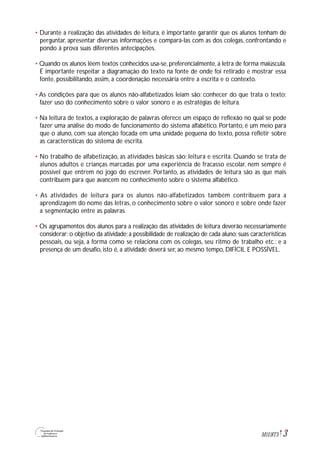3M1U8T5
• Durante a realização das atividades de leitura, é importante garantir que os alunos tenham de
perguntar, apresentar diversas informações e compará-las com as dos colegas, confrontando e
pondo à prova suas diferentes antecipações.
• Quando os alunos lêem textos conhecidos usa-se, preferencialmente, a letra de forma maiúscula.
É importante respeitar a diagramação do texto na fonte de onde foi retirado e mostrar essa
fonte, possibilitando, assim, a coordenação necessária entre a escrita e o contexto.
• As condições para que os alunos não-alfabetizados leiam são: conhecer do que trata o texto;
fazer uso do conhecimento sobre o valor sonoro e as estratégias de leitura.
• Na leitura de textos, a exploração de palavras oferece um espaço de reflexão no qual se pode
fazer uma análise do modo de funcionamento do sistema alfabético. Portanto, é um meio para
que o aluno, com sua atenção focada em uma unidade pequena do texto, possa refletir sobre
as características do sistema de escrita.
• No trabalho de alfabetização, as atividades básicas são: leitura e escrita. Quando se trata de
alunos adultos e crianças marcadas por uma experiência de fracasso escolar, nem sempre é
possível que entrem no jogo do escrever. Portanto, as atividades de leitura são as que mais
contribuem para que avancem no conhecimento sobre o sistema alfabético.
• As atividades de leitura para os alunos não-alfabetizados também contribuem para a
aprendizagem do nome das letras, o conhecimento sobre o valor sonoro e sobre onde fazer
a segmentação entre as palavras.
• Os agrupamentos dos alunos para a realização das atividades de leitura deverão necessariamente
considerar: o objetivo da atividade; a possibilidade de realização de cada aluno; suas características
pessoais, ou seja, a forma como se relaciona com os colegas, seu ritmo de trabalho etc.; e a
presença de um desafio, isto é, a atividade deverá ser, ao mesmo tempo, DIFÍCIL E POSSÍVEL.
 
