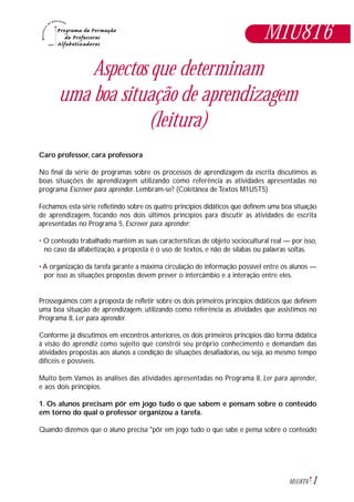 1M1U8T6
Aspectos que determinam
uma boa situação de aprendizagem
(leitura)
Caro professor, cara professora
No final da série de programas sobre os processos de aprendizagem da escrita discutimos as
boas situações de aprendizagem utilizando como referência as atividades apresentadas no
programa Escrever para aprender. Lembram-se? (Coletânea de Textos M1U5T5)
Fechamos esta série refletindo sobre os quatro princípios didáticos que definem uma boa situação
de aprendizagem, focando nos dois últimos princípios para discutir as atividades de escrita
apresentadas no Programa 5, Escrever para aprender:
• O conteúdo trabalhado mantém as suas características de objeto sociocultural real — por isso,
no caso da alfabetização, a proposta é o uso de textos, e não de sílabas ou palavras soltas.
• A organização da tarefa garante a máxima circulação de informação possível entre os alunos —
por isso as situações propostas devem prever o intercâmbio e a interação entre eles.
Prosseguimos com a proposta de refletir sobre os dois primeiros princípios didáticos que definem
uma boa situação de aprendizagem, utilizando como referência as atividades que assistimos no
Programa 8, Ler para aprender.
Conforme já discutimos em encontros anteriores, os dois primeiros princípios dão forma didática
à visão do aprendiz como sujeito que constrói seu próprio conhecimento e demandam das
atividades propostas aos alunos a condição de situações desafiadoras, ou seja, ao mesmo tempo
difíceis e possíveis.
Muito bem.Vamos às análises das atividades apresentadas no Programa 8, Ler para aprender,
e aos dois princípios.
1. Os alunos precisam pôr em jogo tudo o que sabem e pensam sobre o conteúdo
em torno do qual o professor organizou a tarefa.
Quando dizemos que o aluno precisa "pôr em jogo tudo o que sabe e pensa sobre o conteúdo
M1U8T6
 
