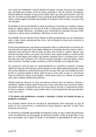 com o qual está trabalhando", estamos falando de situações nas quais ele precisa, por exemplo,
usar suas idéias para produzir escrita ou leitura, assumindo o risco de enfrentar contradições.
Estamos falando de situações em que precisa utilizar tudo o que sabe, para descobrir o que não
sabe. Por trás desse princípio didático está a concepção da aprendizagem como uma construção.
Vamos retomar algumas atividades apresentadas no Programa 8 para entender um pouco mais
esse princípio.
Na atividade de leitura desenvolvida na classe da professora Conceição, por exemplo, os alunos
deviam ler algumas palavras em uma lista de frutas. O esforço para localizar cada item obrigou
os alunos a analisar diferenças e semelhanças que reconheciam no enunciado oral, para tentar
encontrar as marcas dessas semelhanças e diferenças no texto escrito.
Essa atividade criou um contexto real de reflexão, os alunos precisavam fazer uso do conhecimento
sobre o valor sonoro convencional das letras e das estratégias de leitura para encontrar as
palavras solicitadas.
Ela oferecia problemas para cuja solução não possuíam todos os conhecimentos necessários, por
isso colocaram em jogo tudo o que sabiam: analisaram a sonoridade das letras iniciais e finais, e
utilizaram como referência a lista de nomes da classe. Para encontrar a palavra "abacaxi", uma
aluna da Conceição utilizou como pista a letra inicial e final e depois analisou o restante da lista
para ver se havia alguma outra palavra que também começava com A e terminava com I; como
não havia outra que terminasse com I, não foi necessário investigar o meio das palavras. Outro
aluno encontrou "morango" porque reconheceu o MO de Monique, uma colega da classe.
Só é possível ler antes de saber ler convencionalmente se a professora organizar a situação
didática de leitura de tal forma que os alunos possam receber alguma ajuda para descobrir o que
está escrito utilizando os conhecimentos que já têm. Isso quer dizer que essa atividade de leitura
de lista só é possível quando os alunos sabem do que se trata a lista, ou seja, se é uma lista de
frutas, de animais, de nomes de personagens... Dessa forma, centra-se a reflexão em descobrir
onde estão as palavras ditadas pela professora.
Também pudemos observar na classe da professora Dionéa que com adultos a situação é
semelhante. Quando os alunos sabem do que trata o texto, como vimos com a receita de cozinha,
eles podem utilizar o conhecimento que têm desse gênero (receita), o conhecimento prático
do tema (a culinária), e também o que já sabem sobre a escrita propriamente dita, para descobrir
o que está escrito.
2. Os alunos têm problemas a resolver e decisões a tomar em função do que se
propõem a produzir.
Esse princípio também deriva da concepção de aprendizagem como construção, ou seja: do
ponto de vista construtivista, o conhecimento avança quando o aprendiz "arranja" bons
problemas para pensar.
Se retomarmos as atividades apresentadas no Programa 8, vamos ver que a maioria das professoras
conta, em depoimento, sua preocupação em apresentar desafios a todos do grupo. Não é à toa
que se preocupam com o ajuste do desafio às necessidades de aprendizagem de cada um: elas
2M1U8T6
 