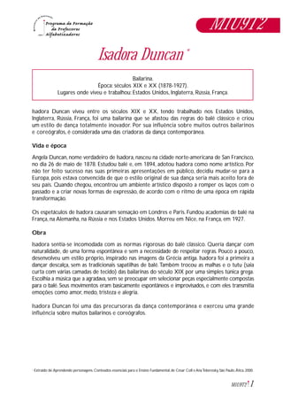 1M1U9T2
Extraido de:Aprendendo personagens. Conteúdos essenciais para o Ensino Fundamental, de César Coll e AnaTeberosky, São Paulo, Ática, 2000.*
Isadora Duncan *
Bailarina.
Época: séculos XIX e XX (1878-1927).
Lugares onde viveu e trabalhou: Estados Unidos, Inglaterra, Rússia, França.
Isadora Duncan viveu entre os séculos XIX e XX, tendo trabalhado nos Estados Unidos,
Inglaterra, Rússia, França, foi uma bailarina que se afastou das regras do balé clássico e criou
um estilo de dança totalmente inovador. Por sua influência sobre muitos outros bailarinos
e coreógrafos, é considerada uma das criadoras da dança contemporânea.
Vida e época
Angela Duncan, nome verdadeiro de Isadora, nasceu na cidade norte-americana de San Francisco,
no dia 26 de maio de 1878. Estudou balé e, em 1894, adotou Isadora como nome artístico. Por
não ter feito sucesso nas suas primeiras apresentações em público, decidiu mudar-se para a
Europa, pois estava convencida de que o estilo original de sua dança seria mais aceito fora de
seu país. Quando chegou, encontrou um ambiente artístico disposto a romper os laços com o
passado e a criar novas formas de expressão, de acordo com o ritmo de uma época em rápida
transformação.
Os espetáculos de Isadora causaram sensação em Londres e Paris. Fundou academias de balé na
França, na Alemanha, na Rússia e nos Estados Unidos. Morreu em Nice, na França, em 1927.
Obra
Isadora sentia-se incomodada com as normas rigorosas do balé clássico. Queria dançar com
naturalidade, de uma forma espontânea e sem a necessidade de respeitar regras. Pouco a pouco,
desenvolveu um estilo próprio, inspirado nas imagens da Grécia antiga. Isadora foi a primeira a
dançar descalça, sem as tradicionais sapatilhas de balé.Também trocou as malhas e o tutu (saia
curta com várias camadas de tecido) das bailarinas do século XIX por uma simples túnica grega.
Escolhia a música que a agradava, sem se preocupar em selecionar peças especialmente compostas
para o balé. Seus movimentos eram basicamente espontâneos e improvisados, e com eles transmitia
emoções como amor, medo, tristeza e alegria.
Isadora Duncan foi uma das precursoras da dança contemporânea e exerceu uma grande
influência sobre muitos bailarinos e coreógrafos.
M1U9T2
 