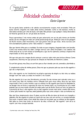 1M1U9T3
Felicidade clandestina *
Clarice Lispector
Ela era gorda, baixa, sardenta e de cabelos excessivamente crespos, meio arruivados.Tinha um
busto enorme; enquanto nós todas ainda éramos achatadas. Como se não bastasse, enchia os
dois bolsos da blusa, por cima do busto, com balas. Mas possuía o que qualquer criança devoradora
de histórias gostaria de ter: um pai dono de livraria.
Pouco aproveitava. E nós menos ainda: até para aniversário, em vez de pelo menos um livrinho
barato, ela nos entregava em mãos um cartão-postal da loja do pai. Ainda por cima era de paisagem
do Recife mesmo, onde morávamos, com suas pontes mais do que vistas. Atrás escrevia com
letra bordadíssima palavras como "data natalícia" e "saudade".
Mas que talento tinha para a crueldade. Ela toda era pura vingança, chupando balas com barulho.
Como essa menina devia nos odiar. Comigo exerceu com calma ferocidade o seu sadismo. Na
minha ânsia de ler, eu nem notava as humilhações a que ela me submetia: continua a implorar-lhe
emprestados os livros que não lia.
Até que veio para ela o magno dia de começar a exercer sobre mim uma tortura chinesa. Como
casualmente, informou-me que possuía As reinações de Narizinho, de Monteiro Lobato.
Era um livro grosso, meu Deus, era um livro para se ficar vivendo com ele, comendo-o, dormindo-o.
E complemente acima de minhas posses. Disse-me que eu passasse pela sua casa no dia seguinte e
que ela o emprestaria.
Até o dia seguinte eu me transformei na própria esperança da alegria: eu não vivia, eu nadava
devagar num mar suave, as ondas me levavam e me traziam.
No dia seguinte fui à sua casa, literalmente correndo. Ela não morava num sobrado como eu, e
sim numa casa. Não me mandou entrar. Olhando bem para meus olhos, disse-me que havia
emprestado o livro a outra menina e que eu voltasse no dia seguinte para buscá-lo. Boquiaberta,
saí devagar, mas em breve a esperança de novo me tomava toda e eu recomeçava na rua a andar
pulando, que era meu modo estranho de andar pelas ruas do Recife. Dessa vez nem caí: guiava-me
a promessa do livro, o dia seguinte viria, os dias seguintes seriam mais tarde a minha vida inteira,
o amor pelo mundo me esperava, andei pulando pelas ruas como sempre e não caí nenhuma vez.
Mas não ficou simplesmente nisso. O plano secreto da filha do dono da livraria era tranqüilo e
diabólico. No dia seguinte lá estava eu à porta de sua casa, com um sorriso e o coração batendo.
Para ouvir a reposta calma: o livro ainda não estava em seu poder, que eu voltasse no dia seguinte.
Mal sabia eu como mais tarde, no decorrer da vida, o drama do "dia seguinte" com ela ia se
repetir com meu coração batendo.
O primeiro beijo e outros contos - Antologia, São Paulo, Ática, 1998.*
M1U9T3
 