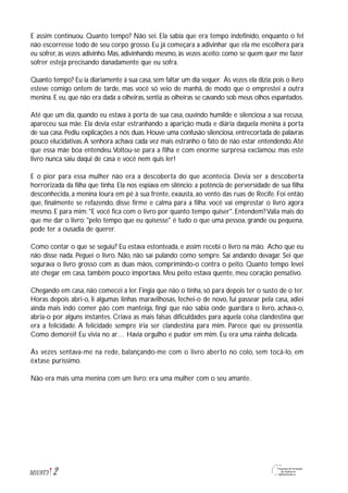 2M1U9T3
E assim continuou. Quanto tempo? Não sei. Ela sabia que era tempo indefinido, enquanto o fel
não escorresse todo de seu corpo grosso. Eu já começara a adivinhar que ela me escolhera para
eu sofrer, às vezes adivinho. Mas, adivinhando mesmo, às vezes aceito: como se quem quer me fazer
sofrer esteja precisando danadamente que eu sofra.
Quanto tempo? Eu ia diariamente à sua casa,sem faltar um dia sequer. Às vezes ela dizia:pois o livro
esteve comigo ontem de tarde, mas você só veio de manhã, de modo que o emprestei a outra
menina. E eu, que não era dada a olheiras, sentia as olheiras se cavando sob meus olhos espantados.
Até que um dia, quando eu estava à porta de sua casa, ouvindo humilde e silenciosa a sua recusa,
apareceu sua mãe. Ela devia estar estranhando a aparição muda e diária daquela menina à porta
de sua casa. Pediu explicações a nós duas. Houve uma confusão silenciosa, entrecortada de palavras
pouco elucidativas.A senhora achava cada vez mais estranho o fato de não estar entendendo.Até
que essa mãe boa entendeu.Voltou-se para a filha e com enorme surpresa exclamou: mas este
livro nunca saiu daqui de casa e você nem quis ler!
E o pior para essa mulher não era a descoberta do que acontecia. Devia ser a descoberta
horrorizada da filha que tinha. Ela nos espiava em silêncio: a potência de perversidade de sua filha
desconhecida, a menina loura em pé à sua frente, exausta, ao vento das ruas de Recife. Foi então
que, finalmente se refazendo, disse firme e calma para a filha: você vai emprestar o livro agora
mesmo. E para mim: "E você fica com o livro por quanto tempo quiser". Entendem?Valia mais do
que me dar o livro: "pelo tempo que eu quisesse" é tudo o que uma pessoa, grande ou pequena,
pode ter a ousadia de querer.
Como contar o que se seguiu? Eu estava estonteada, e assim recebi o livro na mão. Acho que eu
não disse nada. Peguei o livro. Não, não saí pulando como sempre. Saí andando devagar. Sei que
segurava o livro grosso com as duas mãos, comprimindo-o contra o peito. Quanto tempo levei
até chegar em casa, também pouco importava. Meu peito estava quente, meu coração pensativo.
Chegando em casa, não comecei a ler. Fingia que não o tinha, só para depois ter o susto de o ter.
Horas depois abri-o, li algumas linhas maravilhosas, fechei-o de novo, fui passear pela casa, adiei
ainda mais indo comer pão com manteiga, fingi que não sabia onde guardara o livro, achava-o,
abria-o por alguns instantes. Criava as mais falsas dificuldades para aquela coisa clandestina que
era a felicidade. A felicidade sempre iria ser clandestina para mim. Parece que eu pressentia.
Como demorei! Eu vivia no ar… Havia orgulho e pudor em mim. Eu era uma rainha delicada.
Às vezes sentava-me na rede, balançando-me com o livro aberto no colo, sem tocá-lo, em
êxtase puríssimo.
Não era mais uma menina com um livro: era uma mulher com o seu amante.
 