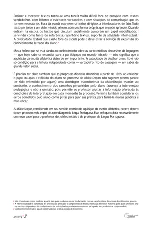 Ensinar a escrever textos torna-se uma tarefa muito difícil fora do convívio com textos
verdadeiros, com leitores e escritores verdadeiros e com situações de comunicação que os
tornem necessários. Fora da escola escrevem-se textos dirigidos a interlocutores de fato.Todo
texto pertence a um determinado gênero, com uma forma própria, que se pode aprender. Quando
entram na escola, os textos que circulam socialmente cumprem um papel modelizador, 4
servindo como fonte de referência, repertório textual, suporte da atividade intertextual.5
A diversidade textual que existe fora da escola pode e deve estar a serviço da expansão do
conhecimento letrado do aluno.6
Mas a ênfase que se está dando ao conhecimento sobre as características discursivas da linguagem
— que hoje sabe-se essencial para a participação no mundo letrado — não significa que a
aquisição da escrita alfabética deixe de ser importante. A capacidade de decifrar o escrito é não
só condição para a leitura independente como — verdadeiro rito de passagem — um saber de
grande valor social.
É preciso ter claro também que as propostas didáticas difundidas a partir de 1985, ao enfatizar
o papel da ação e reflexão do aluno no processo de alfabetização, não sugerem (como parece
ter sido entendido por alguns) uma abordagem espontaneísta da alfabetização escolar; ao
contrário, o conhecimento dos caminhos percorridos pelo aluno favorece a intervenção
pedagógica e não a omissão, pois permite ao professor ajustar a informação oferecida às
condições de interpretação em cada momento do processo. Permite também considerar os
erros cometidos pelo aluno como pistas para guiar sua prática, para torná-la menos genérica e
mais eficaz.
A alfabetização, considerada em seu sentido restrito de aquisição da escrita alfabética, ocorre dentro
de um processo mais amplo de aprendizagem da Língua Portuguesa.Esse enfoque coloca necessariamente
um novo papel para o professor das séries iniciais: o de professor de Língua Portuguesa.
2M1U9T4
Isto é, funcionam como modelos a partir das quais os alunos vão se familiarizando com as características discursivas dos diferentes gêneros.
A intertextualidade é constituída do processo de produção e compreensão de textos. Implica as diferentes maneiras pelas quais um texto, oral
ou escrito, é dependente do conhecimento de outros textos previamente existentes para poder ser produzido e compreendido.
Conhecimento letrado é aquele construído nas práticas sociais de letramento.
4
5
6
 