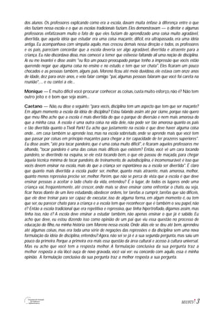 3M1U9T5
dos alunos. Os professores explicando como era a escola, davam muita ênfase à diferença entre o que
eles faziam nessa escola e o que as escolas tradicionais faziam. Eles demonstravam — o diretor e algumas
professoras enfatizavam muito o fato de que eles faziam do aprendizado uma coisa muito agradável,
divertida, que aquela idéia que estudar era uma coisa maçante, difícil, era ultrapassada, era uma idéia
antiga. Eu acompanhava com simpatia aquilo, mas cresceu demais nessa direção e todos, os professores
e os pais, pareciam concordar que a escola deveria ser algo agradável, divertida e atraente para a
criança. Eu não discordava disso, mas comecei a temer que estivesse faltando ali uma noção de disciplina.
Aí eu me levantei e disse assim: "eu fico um pouco preocupado porque tenho a impressão que vocês estão
querendo negar que alguma coisa no ensino e no estudo, e tem que ser chata". Eles ficaram um pouco
chocados e as pessoas também, alguns pais. Moreno ficou até meio duvidoso, ele estava com onze anos
de idade, dez para onze anos, e veio falar comigo: "pai, algumas pessoas falaram que você foi careta na
reunião", ... e eu contei a ele...
Monique — É muito difícil você procurar conhecer as coisas,custa muito esforço,não é? Não tem
outro jeito e é bom que seja assim...
Caetano — Não, eu disse o seguinte: "para vocês, disciplina tem um aspecto que tem que ser maçante?
Em algum momento a escola dá idéia de disciplina? Estou falando assim até por ciúme, porque não quero
que meu filho ache que a escola é mais divertida do que o parque de diversão e nem mais amorosa do
que a minha casa. A escola é uma outra coisa na vida dele, não pode ser tão amorosa quanto os pais
e tão divertida quanto o Tivoli Park! Eu acho que justamente na escola é que deve haver alguma coisa
onde... em casa também se aprende isso, mas na escola sobretudo, onde se aprende mais que você tem
que passar por coisas em princípio maçantes para chegar a ter capacidade de ter prazeres superiores".
Eu disse assim, "até pra tocar pandeiro, que é uma coisa muito difícil", e ficaram aqueles professores me
olhando, "tocar pandeiro é uma das coisas mais difíceis que existem? Então, você vê um cara tocando
pandeiro, se divertindo na esquina, se ele está tocando bem, o que ele passou de maçada, para chegar
àquela técnica mínima de tocar pandeiro, de treinamento, de autodisciplina, é incomensurável; é isso que
vocês devem ensinar na escola, mais do que a criança ser espontânea ou a escola ser divertida". É claro
que quanto mais divertida a escola puder ser, melhor, quanto mais atraente, mais amorosa, melhor,
quanto menos repressiva precise ser, melhor. Porém, que não se perca de vista que a escola é que deve
ensinar pessoas a aceitar o lado chato da vida, entendeu? É o lugar, de todos os lugares onde uma
criança vai, freqüentemente, até crescer, onde mais se deve ensinar como enfrentar o chato, ou seja,
ficar horas diante de um livro estudando, obedecer ordens, ter tarefas a cumprir, tarefas que são difíceis,
que ele deve treinar para ser capaz de executar, isso de alguma forma, em algum momento é, ou tem
que ser, ou parecer chato para a criança e a escola tem que reconhecer que é também o seu papel, não
é? Então a escola tradicional que era repetitiva e repressiva, que tinha hipertrofiado, digamos assim, mas
tinha isso, não é? A escola deve ensinar a estudar também, não apenas ensinar o que já é sabido. Eu
acho que deve, eu estou dizendo isso como opinião de um pai que viu essa questão no processo de
educação do filho, na minha história com Moreno nessa escola. Onde aliás ele se deu até bem, aprendeu
até algumas coisas, mas era toda uma série de negações das repressões e da disciplina sem uma nova
formulação da idéia de disciplina, entendeu? Agora, não sei se já é a sua segunda pergunta, mas saiu um
pouco da primeira. Porque a primeira era mais essa questão da área cultural e acesso à cultura universal.
Mas eu acho que você tem a resposta melhor. A formulação conclusiva da sua pergunta traz a
melhor resposta a ela.Você ouça de novo gravada, você vai ver: eu concordo com aquilo, essa é minha
opinião. A formulação conclusiva da sua pergunta traz a melhor resposta a sua pergunta.
 