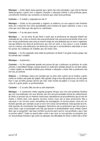 Monique — Então, diante dessa questão que a gente não está nomeando, e que está no final da
minha pergunta, a gente tem a seguinte situação: a educação infantil é uma profissão quase
estritamente feminina: são raríssimos os homens que estão nesta profissão.
Caetano — É verdade, é engraçado isso não é?
Monique — Então, eu fico pensando o seguinte: as mulheres, ou esse aspecto mais feminino
nelas, ele é maternal, tem como possibilidade uma tentativa de quase substituir a casa, e essa
coisa que você falou que não queria ser substituído...
Caetano — É eu não quero mesmo.
Monique — ...no seu amor de pai.Tanto é assim, que as professoras de educação infantil são
chamadas de tias, como se fossem não uma profissional, mas uma pessoa da família. Então você
tem nessas profissionais uma coisa ao mesmo tempo de uma dedicação que às vezes é espantosa,
isso que Dolores nos dizia de professoras que têm um amor a essa causa e a esse trabalho
com as crianças, uma dedicação, um ânimo pra coisa que é extraordinário, sobretudo se você
for pensar nas condições de trabalho, que são muito ruins.
Caetano — Eu fico espantado como ainda há professores no Brasil. É um gosto mesmo, porque não
há estímulo não é verdade?
Monique — Exatamente...
Caetano — Eu fico apaixonado quando uma pessoa diz que é professora, ou professor, de escola
primária, é inacreditável. Porque a pessoa deveria ser muito bem assistida. Deveria ter um bom salário,
e muitas regalias na sociedade brasileira para estimular a educação, o ensino. Mas os professores não
têm isso, ao contrário.
Dolores — A Monique coloca um exemplo que eu acho vital: a gente vai ao médico, a gente
confia no médico, não pode dar palpite. Mas quando chega a hora das professoras, ela não pode
fazer o que acredita, porque diretor, pai, mãe, todo mundo dá palpite. É aí que ela insiste na
coisa de a gente poder se profissionalizar.
Caetano — É, eu acho. Olha, isso daí eu acho importante.
Monique — É exatamente minha segunda pergunta. Porque você tem uma profissão feminina
que tem essa dedicação, tem esse desvelo, mas tem uma precariedade imensa de conhecimento
de ofício: as pessoas são, no máximo, muito boas reprodutoras de procedimentos que já vêm de
muitos e muitos anos, com aqueles mesmos textos: essas são as boas professoras. Mas a
educação é um terreno, assim, maravilhoso de investigações. Se formos pensar como um ser
humano aprende, por exemplo, só por aí você tem coisas extraordinárias; toda questão da arte,
toda questão da constituição das linguagens. Raríssimos são os professores que têm acesso a
essas coisas e que se preocupam com elas, que buscam se profissionalizar nesse sentido. Quero
dizer que se perguntam: "que base científica eu preciso para exercer essa profissão, o que é que
eu preciso saber?". Então, eu queria saber como é que você vê essa questão, eu pergunto, por
ser uma profissão feminina é que existe na educação essa dificuldade de tomar o ofício mais a sério?
4M1U9T5
 