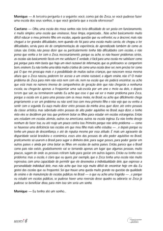 Monique — A terceira pergunta é a seguinte: você, como pai do Zeca, se você pudesse fazer
uma escola dos seus sonhos, o que você gostaria que a escola oferecesse?
Caetano — Olha, uma escola dos meus sonhos não teria dificuldade de ser posta em funcionamento,
é muito simples: uma escola que ensinasse, fosse limpa, organizada... Não achei basicamente muito
difícil educar o meu primeiro filho em escolas, aquela questão que eu enfrentei, eu a descrevi, mais não
cheguei a ter grandes dificuldades, nem quando ele foi para uma escola muito careta, ele chegou a ter
dificuldades, serviu para ele de complementação, de experiência, de aprendizado também de como as
coisas são. Então, não posso dizer que eu particularmente tenha tido dificuldades com escolas, e não
penso que venha a ter com o Zeca, necessariamente, porque eu acho, se não houver problemas sérios,
as escolas são basicamente fáceis em me satisfazer.É verdade,é fácil para uma escola me satisfazer como
pai, porque para mim basta que haja um nível razoável de informação, que os professores se comportem
bem, ensinem. Eu não tenho uma idéia muito criativa de como uma escola deve ser, nem preciso ter como
pai. O que me preocupa mais é a possibilidade de muitas outras crianças, que nasceram nessa mesma
altura que o Zeca nasceu, poderem ter acesso a um ensino razoável, a algum ensino, não é? O maior
problema de Zeca para mim não está nem com ele, nem na escola que ele poderá encontrar, eu acho
que está mais no número imenso de companheiros de geração dele que não chegarão a nenhuma
escola, ou chegarão apenas a freqüentar uma sub-escola por um ano e meio ou dois, e depois
terem que sair, ou terminarem saindo. Eu acho que esse é que vai ser o maior problema para Zeca,
porque a escola em si, para uma pessoa com os meus meios, no Brasil, eu acho que dificilmente chega
propriamente a ser um problema: eu não senti isso com meu primeiro filho e não vejo que eu venha a
sentir com o segundo. Eu ouço muito dizer entre pessoas da minha área, quer dizer, até entre pessoas
da classe artística, mas sobretudo entre pessoas de alto poder aquisitivo no Brasil, ouço dizer, e tenho
visto eles se decidirem por isso, que preferem botar os filhos para estudar em escolas estrangeiras. Então
uns estudam em escolas alemãs, outros na americana, outros na escola inglesa. Eu não tenho desejo
nenhum de fazer isso, eu até reajo um pouco contra isso. Primeiro porque não sinto problema — como
se houvesse uma deficiência nas escolas em que meu filho mais velho estudou — , e depois porque eu
tenho um pouco de desconfiança, e até de repulsa mesmo por essa atitude. É mais um agravante da
disparidade social brasileira e econômica, esses atos das pessoas de alto poder aquisitivo no Brasil,
praticamente só usarem o Brasil para sugar o dinheiro dele, para sugar posses, para poder gastar em
outros países e ainda por cima botar os filhos em escolas de outros países. Então, parece que o Brasil
como país não existe, gradativamente vai se tornando apenas um lugar que algumas pessoas, muito
poucas, sugam de onde as pessoas retiram tudo para gastar em outros lugares. Então eu tenho esse
problema; mas a escola, é claro que eu quero, por exemplo, que o Zeca tenha uma escola não muito
repressiva, com uma capacidade de permitir que ele desenvolva a individualidade dele, que expresse a
personalidade individual dele, mas não acho que isso seja muito difícil de encontrar hoje em dia. Eu
gostei das escolas que eu freqüentei. Sei que houve uma queda muito grande na questão da qualidade
de ensino e de manutenção de escolas públicas no Brasil — o que eu acho uma tragédia — , e porque
eu estudei em escolas públicas, se pudesse haver uma reversão desse quadro eu adoraria; se Zeca já
pudesse se beneficiar disso, para mim isso sim seria um sonho.
Monique — Eu tenho até um sonho...
6M1U9T5
 