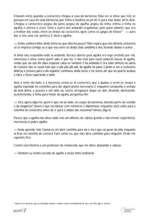 2M1U9T6
Estavam nisto, quando a costureira chegou à casa da baronesa. Não sei se disse que isto se
passava em casa de uma baronesa, que tinha a modista ao pé de si, para não andar atrás dela.
Chegou a costureira, pegou do pano, pegou da agulha, pegou da linha, enfiou a linha na
agulha, e entrou a coser. Uma e outra iam andando orgulhosas, pelo pano adiante, que era
a melhor das sedas, entre os dedos da costureira, ágeis como os galgos de Diana** — para
dar a isto uma cor poética. E dizia a agulha:
— Então, senhora linha, ainda teima no que dizia há pouco? Não repara que esta distinta costureira
só se importa comigo; eu é que vou entre os dedos dela, unidinha a eles, furando abaixo e acima…
A linha não respondia nada; ia andando. Buraco aberto pela agulha era logo enchido por ela,
silenciosa e ativa, como quem sabe o que faz, e não está para ouvir palavras loucas. A agulha,
vendo que ela não lhe dava resposta, calou-se também e foi andando. E era tudo silêncio na saleta
de costura; não se ouvia mais que o plic-plic-plic-plic da agulha no pano. Caindo o sol, a costureira
dobrou a costura, para o dia seguinte; continuou ainda nesse e no outro, até que no quarto acabou
a obra, e ficou esperando o baile.
Veio a noite do baile, e a baronesa vestiu-se. A costureira, que a ajudou a vestir-se, levava a
agulha espetada no corpinho, para dar algum ponto necessário. E enquanto compunha o vestido
da bela dama, e puxava a um lado ou outro, arregaçava daqui ou dali, alisando, abotoando,
acolchetando, a linha, para mofar da agulha, perguntou-lhe:
— Ora, agora, diga-me, quem é que vai ao baile, no corpo da baronesa, fazendo parte do vestido
e da elegância? Quem é que vai dançar com ministros e diplomatas, enquanto você volta, para a
caixinha da costureira, antes de ir para o balaio das mucamas? Vamos, diga lá.
Parece que a agulha não disse nada; mas um alfinete, de cabeça grande e não menor experiência,
murmurou à pobre agulha:
— Anda, aprende, tola. Cansas-te em abrir caminho para ela e ela é que vai gozar da vida, enquanto
aí ficas na caixinha de costura. Faze como eu, que não abro caminho para ninguém. Onde me
espetam, fico.
Contei esta história a um professor de melancolia, que me disse, abanando a cabeça:
— Também eu tenho servido de agulha a muita linha ordinária!
Diana era a deusa da caça na mitologia romana e andava sempre acompanhada de seus cães fiéis, ágeis e velozes.**
 