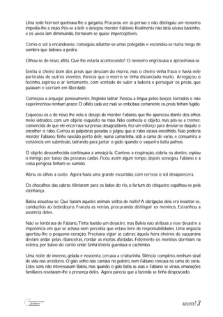 3M1U9T8
Uma sede horrível queimava-lhe a garganta. Procurou ver as pernas e não distinguiu: um nevoeiro
impedia-lhe a visão. Pôs-se a latir e desejou morder Fabiano. Realmente não latia: uivava baixinho,
e os uivos iam diminuindo, tornavam-se quase imperceptíveis.
Como o sol a encandeasse, conseguiu adiantar-se umas polegadas e escondeu-se numa nesga de
sombra que ladeava a pedra.
Olhou-se de novo, aflita. Que lhe estaria acontecendo? O nevoeiro engrossava e aproximava-se.
Sentiu o cheiro bom dos preás que desciam do morro, mas o cheiro vinha fraco e havia nele
partículas de outros viventes. Parecia que o morro se tinha distanciado muito. Arregaçou o
focinho, aspirou o ar lentamente, com vontade de subir a ladeira e perseguir os preás, que
pulavam e corriam em liberdade.
Começou a arquejar penosamente, fingindo ladrar. Passou a língua pelos beiços torrados e não
experimentou nenhum prazer.O olfato cada vez mais se embotava:certamente os preás tinham fugido.
Esqueceu-os e de novo lhe veio o desejo de morder Fabiano, que lhe apareceu diante dos olhos
meio vidrados, com um objeto esquisito na mão. Não conhecia o objeto, mas pôs-se a tremer,
convencida de que ele encerrava surpresas desagradáveis. Fez um esforço para desviar-se daquilo e
encolher o rabo. Cerrou as pálpebras pesadas e julgou que o rabo estava encolhido. Não poderia
morder Fabiano: tinha nascido perto dele, numa camarinha, sob a cama de varas, e consumira a
existência em submissão, ladrando para juntar o gado quando o vaqueiro batia palmas.
O objeto desconhecido continuava a ameaçá-la. Conteve a respiração, cobriu os dentes, espiou
o inimigo por baixo das pestanas caídas. Ficou assim algum tempo, depois sossegou. Fabiano e a
coisa perigosa tinham-se sumido.
Abriu os olhos a custo. Agora havia uma grande escuridão, com certeza o sol desaparecera.
Os chocalhos das cabras tilintaram para os lados do rio, o fartum do chiqueiro espalhou-se pela
vizinhança.
Baleia assustou-se. Que faziam aqueles animais soltos de noite? A obrigação dela era levantar-se,
conduzilos ao bebedouro. Franziu as ventas, procurando distinguir os meninos. Estranhou a
ausência deles.
Não se lembrava de Fabiano.Tinha havido um desastre, mas Baleia não atribuía a esse desastre a
impotência em que se achava nem percebia que estava livre de responsabilidades. Uma angústia
apertou-lhe o pequeno coração. Precisava vigiar as cabras: àquela hora cheiros de suçuarana
deviam andar pelas ribanceiras, rondar as moitas afastadas. Felizmente os meninos dormiam na
esteira, por baixo do caritó onde Sinhá Vitória guardava o cachimbo.
Uma noite de inverno, gelada e nevoenta, cercava a criaturinha. Silêncio completo, nenhum sinal
de vida nos arredores. O galo velho não cantava no poleiro, nem Fabiano roncava na cama de varas.
Estes sons não interessavam Baleia, mas quando o galo batia as asas e Fabiano se virava, emanações
familiares revelavam-lhe a presença deles. Agora parecia que a fazenda se tinha despovoado.
 