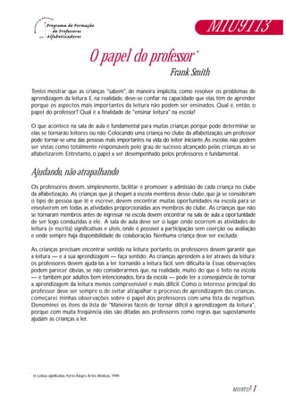 1M1U9T13
O papel do professor*
Frank Smith
Tentei mostrar que as crianças "sabem", de maneira implícita, como resolver os problemas de
aprendizagem da leitura. E, na realidade, deve-se confiar na capacidade que elas têm de aprender
porque os aspectos mais importantes da leitura não podem ser ensinados. Qual é, então, o
papel do professor? Qual é a finalidade de "ensinar leitura" na escola?
O que acontece na sala de aula é fundamental para muitas crianças porque pode determinar se
elas se tornarão leitores ou não. Colocando uma criança no clube da alfabetização, um professor
pode tornar-se uma das pessoas mais importantes na vida do leitor iniciante.As escolas não podem
ser vistas como totalmente responsáveis pelo grau de sucesso alcançado pelas crianças ao se
alfabetizarem. Entretanto, o papel a ser desempenhado pelos professores é fundamental.
Ajudando, não atrapalhando
Os professores devem, simplesmente, facilitar e promover a admissão de cada criança no clube
da alfabetização. As crianças que já chegam à escola membros desse clube, que já se consideram
o tipo de pessoa que lê e escreve, devem encontrar muitas oportunidades na escola para se
envolverem em todas as atividades proporcionadas aos membros do clube. As crianças que não
se tornaram membros antes de ingressar na escola devem encontrar na sala de aula a oportunidade
de ser logo conduzidas a ele. A sala de aula deve ser o lugar onde ocorrem as atividades de
leitura (e escrita) significativas e úteis, onde é possível a participação sem coerção ou avaliação
e onde sempre haja disponibilidade de colaboração. Nenhuma criança deve ser excluída.
As crianças precisam encontrar sentido na leitura; portanto, os professores devem garantir que
a leitura — e a sua aprendizagem — faça sentido. As crianças aprendem a ler através da leitura;
os professores devem ajudá-las a ler tornando a leitura fácil, sem dificultá-la. Essas observações
podem parecer óbvias, se não considerarmos que, na realidade, muito do que é feito na escola
— e também por adultos bem intencionados, fora da escola — pode ter a conseqüência de tornar
a aprendizagem da leitura menos compreensível e mais difícil. Como o interesse principal do
professor deve ser sempre o de evitar atrapalhar o processo de aprendizagem das crianças,
começarei minhas observações sobre o papel dos professores com uma lista de negativas.
Denominei os itens da lista de "Maneiras fáceis de tornar difícil a aprendizagem da leitura",
porque com muita freqüência elas são ditadas aos professores como regras que supostamente
ajudam as crianças a ler.
In Leitura significativa, Porto Alegre,Artes Médicas, 1999.
*
M1U9T13
 