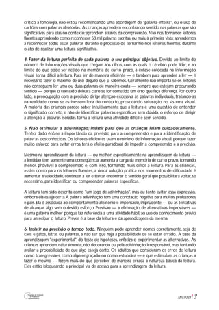 3M1U9T13
critico a fonologia, não estou recomendando uma abordagem de "palavra-inteira", ou o uso de
cartões com palavras aleatórias. As crianças aprendem encontrando sentido nas palavras que são
significativas para elas no contexto; aprendem através da compreensão. Não nos tornamos leitores
fluentes aprendendo como reconhecer 50 mil palavras escritas, ou mais, à primeira vista; aprendemos
a reconhecer todas essas palavras durante o processo de tornarmo-nos leitores fluentes, durante
o ato de realizar uma leitura significativa.
4. Fazer da leitura perfeita de cada palavra o seu principal objetivo. Devido ao limite do
número de informações visuais que chegam aos olhos, com as quais o cérebro pode lidar, e ao
limite do que pode ser retido na memória de curto prazo, a ênfase colocada na informação
visual torna difícil a leitura. Para ler de maneira eficiente — e também para aprender a ler — é
necessário fazer o máximo de uso daquilo que já sabemos. Geralmente não importa se os leitores
não conseguem ler uma ou duas palavras de maneira exata — sempre que estejam procurando
sentido — porque o contexto deixará claro se for cometido um erro que faça diferença. Por outro
lado, a preocupação com a precisão dirige atenção excessiva às palavras individuais, tratando-as
na realidade como se estivessem fora do contexto, provocando saturação no sistema visual.
A maioria das crianças parece saber intuitivamente que a leitura é uma questão de entender
o significado correto, e não de identificar palavras específicas; sem dúvida, o esforço de dirigir
a atenção a palavras isoladas torna a leitura uma atividade difícil e sem sentido.
5. Não estimular a adivinhação; insistir para que as crianças leiam cuidadosamente.
Tenho dado ênfase à importância da previsão para a compreensão e para a identificação de
palavras desconhecidas. Os leitores eficientes usam o mínimo de informação visual, porque fazer
muito esforço para evitar erros terá o efeito paradoxal de impedir a compreensão e a precisão.
Mesmo na aprendizagem da leitura — ou melhor, especificamente na aprendizagem da leitura —
a lentidão tem somente uma conseqüência: aumenta a carga da memória de curto prazo, tornando
menos provável a compreensão e, com isso, tornando mais difícil a leitura. Para as crianças,
assim como para os leitores fluentes, a única solução prática nos momentos de dificuldade é
aumentar a velocidade, continuar a ler e tentar encontrar o sentido geral que possibilitará voltar, se
necessário, para identificar ou compreender palavras específicas.
A leitura tem sido descrita como "um jogo de adivinhação", mas eu tento evitar essa expressão,
embora ela esteja certa.A palavra adivinhação tem uma conotação negativa para muitos professores
e pais. Ela é associada ao comportamento aleatório e impensado, imprudente — ou às tentativas
de alcançar algo sem o devido esforço. Previsão — a eliminação de alternativas improváveis —
é uma palavra melhor porque faz referência a uma atividade hábil,ao uso do conhecimento prévio
para antecipar o futuro. Prever é a base da leitura e da aprendizagem da mesma.
6. Insistir na precisão o tempo todo. Ninguém pode aprender nomes corretamente, seja de
cães e gatos, letras ou palavras, a não ser que haja a possibilidade de se estar errado. A base da
aprendizagem "experimental", do teste de hipóteses, enfatiza o experimentar as alternativas. As
crianças aprendem naturalmente, não decorando ou pela adivinhação irresponsável, mas tentando
avaliar a probabilidade de que algo esteja certo. Os adultos que consideram os erros de leitura
como transgressões, como algo engraçado ou como estupidez — e que estimulam as crianças a
fazer o mesmo — fazem mais do que perceber de maneira errada a natureza básica da leitura.
Eles estão bloqueando a principal via de acesso para a aprendizagem da leitura.
 