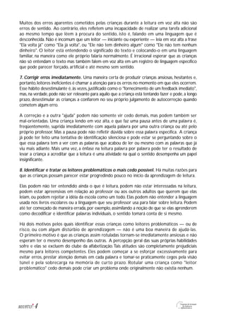 Muitos dos erros aparentes cometidos pelas crianças durante a leitura em voz alta não são
erros de sentido. Ao contrário, eles refletem uma incapacidade de realizar uma tarefa adicional
ao mesmo tempo que lêem à procura do sentido, isto é, falando em uma linguagem que é
desconhecida. Não é incomum que um leitor — iniciante ou experiente — leia em voz alta a frase
"Ela volta já" como "Ela já volta", ou "Ele não tem dinheiro algum" como "Ele não tem nenhum
dinheiro". O leitor está entendendo o significado do texto e colocando-o em uma linguagem
familiar, na maneira como ele próprio falaria normalmente. É irracional esperar que as crianças
não só entendam o texto mas também falem em voz alta em um registro de linguagem específico
que pode parecer forçado, artificial e até mesmo sem sentido.
7. Corrigir erros imediatamente. Uma maneira certa de produzir crianças ansiosas, hesitantes e,
portanto,leitores ineficientes é chamar a atenção para os erros no momento em que eles ocorrem.
Esse hábito desestimulante é, às vezes, justificado como o "fornecimento de um feedback imediato",
mas, na verdade, pode não ser relevante para aquilo que a criança está tentando fazer e pode, a longo
prazo, desestimular as crianças a confiarem no seu próprio julgamento de autocorreção quando
cometem algum erro.
A correção e a outra "ajuda" podem não somente vir cedo demais, mas podem também ser
mal-orientadas. Uma criança lendo em voz alta, e que faz uma pausa antes de uma palavra é,
freqüentemente, suprida imediatamente com aquela palavra por uma outra criança ou até pelo
próprio professor. Mas a pausa pode não refletir dúvida sobre essa palavra específica. A criança
já pode ter feito uma tentativa de identificação silenciosa e pode estar se perguntando sobre o
que essa palavra tem a ver com as palavras que acabou de ler ou mesmo com as palavras que já
viu mais adiante. Mais uma vez, a ênfase na leitura palavra por palavra pode ter o resultado de
levar a criança a acreditar que a leitura é uma atividade na qual o sentido desempenha um papel
insignificante.
8. Identificar e tratar os leitores problemáticos o mais cedo possível. Há muitas razões para
que as crianças possam parecer estar progredindo pouco no início da aprendizagem de leitura.
Elas podem não ter entendido ainda o que é leitura, podem não estar interessadas na leitura,
podem estar apreensivas em relação ao professor ou aos outros adultos que querem que elas
leiam, ou podem rejeitar a idéia da escola como um todo. Elas podem não entender a linguagem
usada nos livros escolares ou a linguagem que seu professor usa para falar sobre leitura. Podem
até ter começado de maneira errada, por exemplo, assimilando a noção de que se elas aprenderem
como decodificar e identificar palavras individuais, o sentido tomará conta de si mesmo.
Há dois motivos pelos quais identificar essas crianças como leitores problemáticos — ou de
risco, ou com algum distúrbio de aprendizagem — não é uma boa maneira de ajudá-las.
O primeiro motivo é que as crianças assim rotuladas tornam-se imediatamente ansiosas e não
esperam ter o mesmo desempenho das outras. A percepção geral das suas próprias habilidades
sofre e elas se excluem do clube da alfabetização.Tais atitudes são completamente prejudiciais
mesmo para leitores competentes. Eles podem começar a se esforçar excessivamente para
evitar erros, prestar atenção demais em cada palavra e tomar-se praticamente cegos pela visão
túnel e pela sobrecarga na memória de curto prazo. Rotular uma criança como "leitor
problemático" cedo demais pode criar um problema onde originalmente não existia nenhum.
4M1U9T13
 