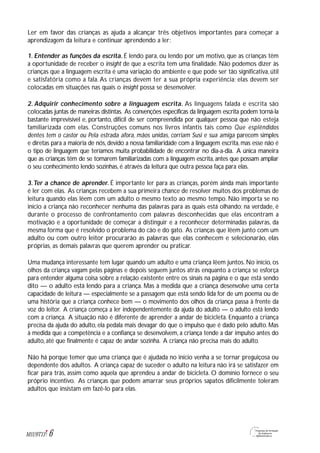 Ler em favor das crianças as ajuda a alcançar três objetivos importantes para começar a
aprendizagem da leitura e continuar aprendendo a ler:
1. Entender as funções da escrita. É lendo para, ou lendo por um motivo, que as crianças têm
a oportunidade de receber o insight de que a escrita tem uma finalidade. Não podemos dizer às
crianças que a linguagem escrita é uma variação do ambiente e que pode ser tão significativa, útil
e satisfatória como a fala. As crianças devem ter a sua própria experiência; elas devem ser
colocadas em situações nas quais o insight possa se desenvolver.
2. Adquirir conhecimento sobre a linguagem escrita. As linguagens falada e escrita são
colocadas juntas de maneiras distintas. As convenções específicas da linguagem escrita podem torná-la
bastante imprevisível e, portanto, difícil de ser compreendida por qualquer pessoa que não esteja
familiarizada com elas. Construções comuns nos livros infantis tais como Que esplêndidos
dentes tem o castor ou Pela estrada afora, mãos unidas, corriam Susi e sua amiga parecem simples
e diretas para a maioria de nós, devido a nossa familiaridade com a linguagem escrita, mas esse não é
o tipo de linguagem que teríamos muita probabilidade de encontrar no dia-a-dia. A única maneira
que as crianças têm de se tomarem familiarizadas com a linguagem escrita, antes que possam ampliar
o seu conhecimento lendo sozinhas, é através da leitura que outra pessoa faça para elas.
3.Ter a chance de aprender. É importante ler para as crianças, porém ainda mais importante
é ler com elas. As crianças recebem a sua primeira chance de resolver muitos dos problemas de
leitura quando elas lêem com um adulto o mesmo texto ao mesmo tempo. Não importa se no
início a criança não reconhecer nenhuma das palavras para as quais está olhando; na verdade, é
durante o processo de confrontamento com palavras desconhecidas que elas encontram a
motivação e a oportunidade de começar a distinguir e a reconhecer determinadas palavras, da
mesma forma que é resolvido o problema do cão e do gato. As crianças que lêem junto com um
adulto ou com outro leitor procurarão as palavras que elas conhecem e selecionarão, elas
próprias, as demais palavras que querem aprender ou praticar.
Uma mudança interessante tem lugar quando um adulto e uma criança lêem juntos. No início, os
olhos da criança vagam pelas páginas e depois seguem juntos atrás enquanto a criança se esforça
para entender alguma coisa sobre a relação existente entre os sinais na página e o que está sendo
dito — o adulto está lendo para a criança. Mas à medida que a criança desenvolve uma certa
capacidade de leitura — especialmente se a passagem que está sendo lida for de um poema ou de
uma história que a criança conhece bem — o movimento dos olhos da criança passa à frente da
voz do leitor. A criança começa a ler independentemente da ajuda do adulto — o adulto está lendo
com a criança. A situação não é diferente de aprender a andar de bicicleta. Enquanto a criança
precisa da ajuda do adulto, ela pedala mais devagar do que o impulso que é dado pelo adulto. Mas
à medida que a competência e a confiança se desenvolvem, a criança tende a dar impulso antes do
adulto, até que finalmente é capaz de andar sozinha. A criança não precisa mais do adulto.
Não há porque temer que uma criança que é ajudada no início venha a se tornar preguiçosa ou
dependente dos adultos. A criança capaz de suceder o adulto na leitura não irá se satisfazer em
ficar para trás, assim como aquela que aprendeu a andar de bicicleta. O domínio fornece o seu
próprio incentivo. As crianças que podem amarrar seus próprios sapatos dificilmente toleram
adultos que insistam em fazê-lo para elas.
6M1U9T13
 