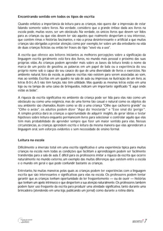 7M1U9T13
Encontrando sentido em todos os tipos de escrita
Quando enfatizo a importância da leitura para as crianças, não quero dar a impressão de estar
falando somente sobre livros. Na verdade, considero que a grande ênfase dada aos livros na
escola pode, muitas vezes, ser um obstáculo. Na verdade, os únicos livros que devem ser lidos
para as crianças ou que elas devem ler são aqueles que realmente despertam o seu interesse,
que contêm rimas e histórias fascinantes, e não a prosa desinteressante e artificial a que muitas
crianças são obrigadas a prestar atenção, como por exemplo, ler sobre um dia entediante na vida
de duas crianças fictícias ou então ler frases do tipo "vovó viu a uva".
A escrita que oferece aos leitores iniciantes as melhores percepções sobre a significação da
linguagem escrita geralmente está fora dos livros, no mundo mais pessoal e próximo das suas
próprias vidas. As crianças podem aprender mais sobre as bases da leitura lendo o nome da
marca de um posto de gasolina, as palavras em um papel de bala ou a experiência do seu
próprio nome sob o capuz do seu casaco do que de uma diversidade de livros e exercícios. No
ambiente natural, fora da escola, as palavras escritas não existem para serem associadas ao som,
mas ao sentido. Escritas em um quadro na sala de aula ou impressas na ilustração de um livro, as
letras B-0-L-A-S não têm função, não têm utilidade. Mas quando as mesmas letras estão em uma
loja ou na tampa de uma caixa de brinquedos, indicam um importante significado "É aqui onde
estão as bolas".
A riqueza da escrita significativa no ambiente da criança pode ser lida para elas não como um
obstáculo ou como uma exigência, mas de uma forma tão casual e natural como os objetos do
seu ambiente são chamados.Assim como se diz a uma criança "Olhe que cachorro grande" ou
"Olhe o avião", os adultos podem dizer "Aqui diz ‘mostarda’" e "Esse sinal diz ‘perigo’".
A simples prática dará às crianças a oportunidade de adquirir insights, de gerar idéias e testar
hipóteses sobre leitura enquanto permanecem livres para selecionar e controlar aquilo que elas
têm mais probabilidade de aprender sempre que fizer um maior sentido para elas. Nessas
circunstâncias, as crianças aprendem escrita e leitura da mesma maneira que elas aprenderam a
linguagem oral, sem esforços evidentes e sem necessidade de ensino formal.
Leitura na escola
Dificilmente a imersão total em uma escrita significativa é uma experiência típica para muitas
crianças na escola; nem todas as condições que facilitam a aprendizagem podem ser facilmente
transferidas para a sala de aula. É difícil para os professores imitar a riqueza da escrita que ocorre
naturalmente no mundo externo, um exemplo das muitas diferenças que existem entre a escola
e o mundo em geral e que pode confundir bastante as crianças.
Entretanto, há muitas maneiras pelas quais as crianças podem ter experiências com a linguagem
escrita que são interessantes e significativas para elas na escola. Os professores podem tentar
garantir que as crianças tenham oportunidade de ler freqüentemente — ou de ouvir — histórias
que tenham um apelo intrínseco e que despertem a sua atenção naturalmente.Os professores também
podem fazer uso freqüente da escrita para produzir uma atividade significativa, tanto durante uma
brincadeira (atendendo em uma loja, publicando um jornal) como durante a rotina diária.
 