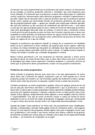 9M1U9T13
Certamente não estou argumentando que os professores não devam conhecer os instrumentos
da sua atividade, os inúmeros programas, materiais e "atividades" que estão disponíveis para
serem utilizados. O treinamento que os professores recebem sobre leitura pode ser totalmente
restrito a palestras e demonstrações sobre diferentes programas e métodos. Freqüentemente o
que falta é algum tipo de discussão sobre a natureza da leitura, para que os professores possam
decidir como e quando usar determinado método. Os professores, geralmente, não sabem que
tipo de programa poderiam seguir — quanto, por exemplo, uma criança pode realmente aprender
dos exercícios fonéticos ou dos exercícios de combinações dos diferentes sons — nem sabem
o custo que esse tipo de programa pode ter para a criança em termos de sobrecarga da memória,
visão túnel, aprendizagem decorada, tédio ou confusão. A tarefa de aula é, comumente, ensinar
a tarefa prescrita pelo programa ou pelo currículo, não trazendo respostas para o aluno nem
auxiliando no ensino da leitura. Os professores devem ser capazes de fazer discriminações, e isto
requer tanto familiaridade com os programas como conhecimento do processo de leitura. Eles
devem ser capazes de ver o que faz sentido.
Enquanto os professores não puderem impedir as crianças de se envolverem em atividades
inúteis ou de se submeterem a testes ritualistas, eles poderão, pelo menos, explicar a diferença
às crianças. As crianças entendem que elas podem ser solicitadas a fazer algo somente para ficarem
quietas ou porque alguma autoridade arbitrária assim o deseja. A tragédia acontece quando as
crianças são levadas a acreditar que a atividade desagradável é a leitura.
Muitas crianças aprenderam a ler sem programas ou materiais especiais, e muitas outras
aprenderam apesar do ensino formal.Tudo o que eu disse sobre leitura neste livro é contrário
às abordagens que exijam ensino seqüencial e constantes avaliações e é, portanto, contrário ao
ensino que os professores devem, provavelmente, receber em seus próprios treinamentos.
Problemas do ensino programático
Tenho criticado os programas diversas vezes neste livro, e até mais vigorosamente em outras
obras. Talvez seja o momento de explicar exatamente a que me refiro quando uso o termo
programas, porque eles tendem a ser mal orientados, quando não totalmente errados, e porque,
mesmo assim, estão tão presentes na educação e podem tornar-se ainda mais presentes.
Considero programas, ou ensino programático, qualquer esforço de qualquer pessoa de fora da
sala de aula para determinar sistemática e antecipadamente o que os professores e alunos
devem fazer na sala de aula. O ensino programático envolve, tipicamente, atividades predeterminadas,
exercícios, pré-requisitos, perguntas e respostas, respostas certas e erradas, pontos, notas, testes
(muitos testes), objetivos, comportamentos iniciais, objetivos a serem atingidos, níveis de critérios
e "responsabilidade". Esse tipo de ensino raramente envolve a criança em tarefas de leitura
significativa (a não ser na mente do criador do programa). A linguagem escrita que é demonstrada
e à qual a criança deve prestar atenção tende a ser fragmentada, descontextualizada e trivial.
Quando são usados "textos autênticos" ou "livros reais", eles provavelmente serão "simplificados",
alterados e desvalorizados, contendo muitas páginas cheias de comentários inúteis e interrogações
intrusas. Se esses aspectos dos programas ensinam alguma coisa sobre a linguagem escrita, é que
ela é problemática e sem sentido e não merece atenção séria. Muitos criadores de programas,
incrivelmente, acreditam que a leitura pode ser ensinada a uma criança em um espaço determinado
de tempo — em monitores de computador ou no papel.
 