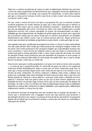 Tudo isso é a antítese da admissão da criança no clube da alfabetização. Nenhum dos exercícios
e testes do ensino programático formal demonstram que a linguagem escrita seja significativa ou
útil; sua única finalidade é a de atingir seus próprios fins educacionais. A única razão evidente
para que a criança preste atenção à tarefa é para livrar-se dela, receber uma nota ou porque
o professor assim o exige.
Por que, então, o ensino da leitura usa tanto os programas? Por que os sistemas escolares
compram programas em escalas massivas (as quais são a única razão pela qual as editoras os
produzem)? Uma razão é que as escolas são instituições estranhas — poderíamos até afirmar
que elas são planejadas para evitar a formação de clubes. Elas estão fechadas para o mundo
significativo externo, com crianças segregadas em grupos tão homogeneizados em idade e
habilidade que elas, freqüentemente, são incapazes de prestar ajuda umas às outras, sob a supervisão
de um professor isolado que tem pouco tempo para se envolver pessoalmente em atividades
alfabetizadoras que valham a pena e que as crianças possam observar. Alguns professores
sentem que necessitam de atividades programáticas só para manter a calma, para fugir do caos.
Uma segunda razão para a proliferação de programas de ensino é a inércia. O ensino sistematizado
tem sido usado durante tanto tempo que muitas pessoas não conseguem imaginar ensinar sem
ele (assim como muitos professores não conseguem imaginar que a aprendizagem aconteça sem
testes constantes e outras formas de avaliação, embora estas não sejam as características da
maneira pela qual as crianças aprendem a falar e a fazer outras coisas fora da escola). As escolas
de educação treinam novos professores para que dependam de programas, às vezes porque os
professores não conhecem nada melhor, às vezes porque eles podem dizer que é o que as escolas
querem ou porque é assim que as escolas são.
Uma terceira razão para o ensino programático é um grave erro tanto na teoria como na prática
— a crença de que a competência pode ser construída um pouco de cada vez em seqüências
arbitrárias. Analise detalhadamente todas as coisas que um leitor competente pode fazer (é
assim que a crença funciona), depois ensine estas coisas uma de cada vez a um iniciante e ele se
tornará um leitor competente. Os leitores conhecem o alfabeto, então ensine o alfabeto. Eles
podem usar a fonologia,então ensine fonologia.Os leitores parecem saber sobre o que você está
falando quando faz referência a letras, palavras e sentenças, então ensine a definição de letras,
palavras e sentenças. Tudo isso ignora como ou por que os bons leitores adquiriram a sua
habilidade de leitor, em primeiro lugar.A leitura torna você um bom conhecedor do alfabeto, da
fonologia e de todo o resto. Os membros do clube da alfabetização deixam todas as habilidades
disponíveis às crianças.Mas a insistência em separar habilidades e pré-requisitos para a alfabetização
simplesmente mantém a criança fora do clube.
Os professores precisam de programas caso não acreditem que as crianças vão aprender e se
temem que o envolvimento com a linguagem escrita não seja suficiente para promover a
aprendizagem da leitura nas crianças. E as pessoas de fora da sala de aula insistem em programas
quando não acreditam que os professores ensinam e sentem que eles devem ser controlados a
cada passo do caminho.
10M1U9T13
 