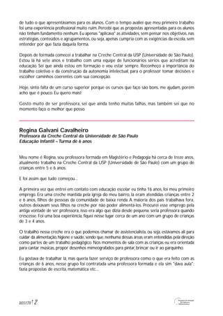 de tudo o que apresentávamos para os alunos. Com o tempo avaliei que meu primeiro trabalho
foi uma experiência profissional muito ruim. Percebi que as propostas apresentadas para os alunos
não tinham fundamento nenhum. Eu apenas "aplicava" as atividades, sem pensar nos objetivos, nas
estratégias, conteúdos e agrupamentos, ou seja, apenas cumpria com as exigências da escola, sem
entender por que fazia daquela forma.
Depois de formada comecei a trabalhar na Creche Central da USP (Universidade de São Paulo).
Estou lá há sete anos e trabalho com uma equipe de funcionários sérios que acreditam na
educação. Sei que ainda estou em formação e vou estar sempre. Reconheço a importância do
trabalho coletivo e da construção da autonomia intelectual, para o professor tomar decisões e
escolher caminhos coerentes com sua concepção.
Hoje, sinto falta de um curso superior porque os cursos que faço são bons, me ajudam, porém
acho que é pouco. Eu quero mais!
Gosto muito de ser professora, sei que ainda tenho muitas falhas, mas também sei que no
momento faço o melhor que posso.
Regina Galvani Cavalheiro
Professora da Creche Central da Universidade de São Paulo
Educação Infantil – Turma de 6 anos
Meu nome é Regina, sou professora formada em Magistério e Pedagogia há cerca de treze anos,
atualmente trabalho na Creche Central da USP (Universidade de São Paulo) com um grupo de
crianças entre 5 e 6 anos.
E foi assim que tudo começou...
A primeira vez que entrei em contato com educação escolar eu tinha 16 anos, foi meu primeiro
emprego. Era uma creche mantida pela igreja do meu bairro, lá eram atendidas crianças entre 2
e 6 anos, filhos de pessoas da comunidade de baixa renda. A maioria dos pais trabalhava fora,
outros deixavam seus filhos na creche por não poder alimentá-los. Procurei esse emprego pela
antiga vontade de ser professora, isso era algo que dizia desde pequena: seria professora quando
crescesse. Foi uma boa experiência, fiquei nesse lugar cerca de um ano com um grupo de crianças
de 3 e 4 anos.
O trabalho nessa creche era o que podemos chamar de assistencialista, ou seja, estávamos ali para
cuidar da alimentação,higiene e saúde,sendo que,nenhuma dessas áreas eram entendidas pela direção
como partes de um trabalho pedagógico. Nos momentos de sala com as crianças eu era orientada
para cantar músicas, propor desenhos mimeografados para pintar, brincar ou ir ao parquinho.
Eu gostava de trabalhar lá, mas queria fazer serviço de professora como o que era feito com as
crianças de 6 anos, nesse grupo foi contratada uma professora formada e ela sim "dava aula":
fazia propostas de escrita, matemática etc...
2M1U1T6
 