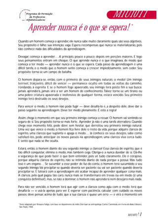 1M1U10T1
Aprender nunca é o que se espera! *
Quando um homem começa a aprender,ele nunca sabe muito claramente quais são seus objetivos.
Seu propósito é falho; sua intenção, vaga. Espera recompensas que nunca se materializarão, pois
não conhece nada das dificuldades da aprendizagem.
Devagar, começa a aprender… A princípio, pouco a pouco; depois em porções maiores. E logo
seus pensamentos entram em choque. O que aprende nunca é o que imaginava, de modo que
começa a ter medo — aprender nunca é o que se espera. Cada passo da aprendizagem é uma
difícil tarefa, e o medo que o homem sente começa a crescer impiedosamente, sem ceder. Seu
propósito torna-se um campo de batalha.
O homem depara-se, então, com o primeiro de seus inimigos naturais: o medo! Um inimigo
terrível, traiçoeiro, difícil de vencer — permanece oculto em todas as voltas do caminho,
rondando, à espreita. E se o homem foge apavorado, seu inimigo terá posto fim a sua busca:
jamais aprenderá, jamais virá a ser um homem de conhecimento.Talvez torne-se um tirano ou
uma pobre criatura apavorada e inofensiva: de qualquer forma, estará vencido. Seu primeiro
inimigo terá destruído os seus desejos.
Para vencer o medo, o homem não pode fugir — deve desafiá-lo e, a despeito dele, deve dar o
passo seguinte na aprendizagem. Deve ter medo plenamente. É esta a regra!
Assim, chega o momento em que seu primeiro inimigo começa a recuar. O homem vai sentindo-se
seguro de si. Seu propósito torna-se mais forte. Aprender já não é uma tarefa aterradora. Quando
chega esse momento feliz, pode dizer, sem hesitar, que derrotou seu primeiro inimigo natural.
Uma vez que vence o medo, o homem fica livre dele o resto da vida, porque adquire clareza de
espírito, uma clareza que suplanta e apaga o medo… Já conhece os seus desejos, sabe como
satisfazê-los, pode antecipar os novos passos na aprendizagem, uma clareza viva cerca tudo.
E sente que nada se lhe oculta.
Estará, então, o homem diante do seu segundo inimigo: a clareza! Essa clareza de espírito, que é
tão difícil conquistar, elimina o medo, mas também cega. Obriga-o a nunca duvidar de si. Dá-lhe
a segurança de que pode fazer o que bem entender, pois vê tudo claramente. Ele é corajoso,
porque adquiriu clareza de espírito, não se intimida diante de nada porque a possui. Mas tudo
isso é um engano… Se sucumbir a esse poder de faz-de-conta, o homem terá sucumbido a seu
segundo inimigo.Vai precipitar-se quando deveria ser paciente ou vai ser paciente quando deveria
precipitar-se. E tateará com a aprendizagem até acabar incapaz de aprender qualquer coisa mais.
A clareza, pela qual pagou tão caro, nunca mais se transformará em trevas ou em medo (é uma
conquista definitiva!), mas, se não a dominar, o homem não aprenderá nem desejará mais nada.
Para não ser vencido, o homem terá que agir com a clareza como agiu com o medo: terá que
desafiá-la — e usá-la apenas para ver. E esperar com paciência, calcular com cuidado os novos
passos: deve pensar, acima de tudo, que a sua clareza é quase um erro — e virá o momento em
Texto adaptado por Rosaura Soligo, com base no depoimento do índio Don Juan ao antropólogo Carlos Casteñeda, em A erva do diabo, Ediouro,
São Paulo, 1968.
*
M1U10T1
 