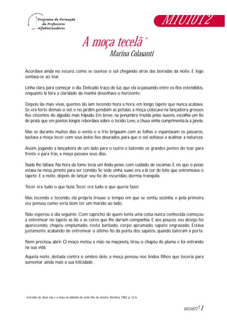 1M1U10T2
A moça tecelã *
Marina Colasanti
Acordava ainda no escuro, como se ouvisse o sol chegando atrás das beiradas da noite. E logo
sentava-se ao tear.
Linha clara, para começar o dia. Delicado traço de luz, que ela ia passando entre os fios estendidos,
enquanto lá fora a claridade da manhã desenhava o horizonte.
Depois lãs mais vivas, quentes lãs iam tecendo hora a hora, em longo tapete que nunca acabava.
Se era forte demais o sol, e no jardim pendiam as pétalas, a moça colocava na lançadeira grossos
fios cinzentos do algodão mais felpudo. Em breve, na penumbra trazida pelas nuvens, escolhia um fio
de prata, que em pontos longos rebordava sobre o tecido. Leve, a chuva vinha cumprimentá-la à janela.
Mas se durante muitos dias o vento e o frio brigavam com as folhas e espantavam os pássaros,
bastava a moça tecer com seus belos fios dourados, para que o sol voltasse a acalmar a natureza.
Assim, jogando a lançadeira de um lado para o outro e batendo os grandes pentes do tear para
frente e para trás, a moça passava seus dias.
Nada lhe faltava. Na hora da fome tecia um lindo peixe, com cuidado de escamas. E eis que o peixe
estava na mesa, pronto para ser comido. Se sede vinha, suave era a lã cor de leite que entremeava o
tapete. E à noite, depois de lançar seu fio de escuridão, dormia tranqüila.
Tecer era tudo o que fazia.Tecer era tudo o que queria fazer.
Mas tecendo e tecendo, ela própria trouxe o tempo em que se sentiu sozinha, e pela primeira
vez pensou como seria bom ter um marido ao lado.
Não esperou o dia seguinte. Com capricho de quem tenta uma coisa nunca conhecida começou
a entremear no tapete as lãs e as cores que lhe dariam companhia. E aos poucos seu desejo foi
aparecendo, chapéu emplumado, rosto barbado, corpo aprumado, sapato engraxado. Estava
justamente acabando de entremear o último fio da ponta dos sapatos, quando bateram à porta.
Nem precisou abrir. O moço meteu a mão na maçaneta, tirou o chapéu de pluma e foi entrando
na sua vida.
Aquela noite, deitada contra o ombro dele, a moça pensou nos lindos filhos que teceria para
aumentar ainda mais a sua felicidade.
Extraído de Doze reis e a moça no labirinto do vento. Rio de Janeiro, Nórdica, 1982, p. 12-6.*
M1U10T2
 