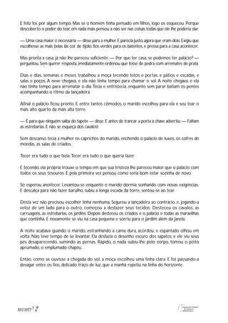2M1U10T2
E feliz foi, por algum tempo. Mas se o homem tinha pensado em filhos, logo os esqueceu. Porque
descoberto o poder do tear,em nada mais pensou a não ser nas coisas todas que ele lhe poderia dar.
— Uma casa maior é necessária — disse para a mulher.E parecia justo,agora que eram dois.Exigiu que
escolhesse as mais belas lãs cor de tijolo, fios verdes para os batentes, e pressa para a casa acontecer.
Mas pronta a casa, já não lhe pareceu suficiente. — Por que ter casa, se podemos ter palácio? —
perguntou. Sem querer resposta, imediatamente ordenou que fosse de pedra com arremates de prata.
Dias e dias, semanas e meses trabalhou a moça tecendo tetos e portas, e pátios e escadas, e
salas e poços.A neve chegava, e ela não tinha tempo para chamar o sol.A noite chegava, e ela
não tinha tempo para arrematar o dia.Tecia e entristecia, enquanto sem parar batiam os pentes
acompanhando o ritmo da lançadeira.
Afinal o palácio ficou pronto. E entre tantos cômodos, o marido escolheu para ela e seu tear o
mais alto quarto da mais alta torre.
— É para que ninguém saiba do tapete — disse.E antes de trancar a porta à chave advertiu:— Faltam
as estrebarias. E não se esqueça dos cavalos!
Sem descanso tecia a mulher os caprichos do marido, enchendo o palácio de luxos, os cofres de
moedas, as salas de criados.
Tecer era tudo o que fazia.Tecer era tudo o que queria fazer.
E tecendo, ela própria trouxe o tempo em que sua tristeza lhe pareceu maior que o palácio com
todos os seus tesouros. E pela primeira vez pensou como seria bom estar sozinha de novo.
Só esperou anoitecer. Levantou-se enquanto o marido dormia sonhando com novas exigências.
E descalça para não fazer barulho, subiu a longa escada da torre, sentou-se ao tear.
Desta vez não precisou escolher linha nenhuma. Segurou a lançadeira ao contrário, e, jogando-a
veloz de um lado para o outro, começou a desfazer seus tecidos. Desteceu os cavalos, as
carruagens, as estrebarias, os jardins. Depois desteceu os criados e o palácio e todas as maravilhas
que continha. E novamente se viu na casa pequena e sorriu para o jardim além da janela.
A noite acabava quando o marido, estranhando a cama dura, acordou, e espantado olhou em
volta. Não teve tempo de se levantar. Ela desfazia o desenho escuro dos sapatos, e ele viu seus
pés desaparecendo, sumindo as pernas. Rápido, o nada subiu-lhe pelo corpo, tomou o peito
aprumado, o emplumado chapéu.
Então, como se ouvisse a chegada do sol, a moça escolheu uma linha clara. E foi passando-a
devagar entre os fios, delicado traço de luz, que a manhã repetiu na linha do horizonte.
 