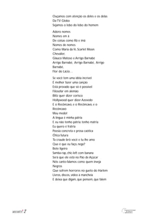 2M1U10T3
Ouçamos com atenção os deles e os delas
Da TV Globo
Sejamos o lobo do lobo do homem
Adoro nomes
Nomes em ã
De coisas como Rã e imã
Nomes de nomes
Como Maria da fé, Scarlet Moon
Chevalier,
Glauco Matoso e Arrigo Barnabé
Arrigo Barnabé, Arrigo Barnabé, Arrigo
Barnabé,
Flor do Lácio…
Se você tem uma idéia incrível
É melhor fazer uma canção
Está provado que só é possível
Filosofar em alemão
Blitz quer dizer corisco
Hollywood quer dizer Azevedo
E o Recôncavo, e o Recôncavo, e o
Recôncavo
Meu medo!
A língua é minha pátria
E eu não tenho pátria: tenho mátria
Eu quero é frátria
Poesia concreta e prosa caótica
Ótica futura
Ta craude brô você e tu lhe amo
Que é que eu faço, nego?
Bote ligeiro
Samba-rap, chic-left com banana
Será que ele está no Pão de Açúcar
Nós canto-falamos como quem inveja
Negros
Que sofrem horrores no gueto do Harlem
Livros, discos, vídeo à mancheia
E deixa que digam, que pensem, que falem
 