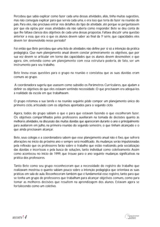 Percebeu que sabia explicar como fazer cada uma dessas atividades, aliás, tinha muitas sugestões,
mas não conseguia explicar para que servia cada uma, e era isso que teria de fazer na reunião de
pais. Para eles, não precisava entrar nos detalhes do tipo de atividade, até porque se perguntassem
por que ela optou por essas atividades ela não saberia como responder. Bete se deu conta de
que lhe faltava clareza dos objetivos de cada uma dessas propostas. Faltava discutir uma questão
anterior a essa, que era: o que os alunos devem saber ao final da 1a
série, que capacidades eles
devem ter desenvolvido nesse período?
Foi então que Bete percebeu que uma lista de atividades não define por si só a intenção da prática
pedagógica. Que num planejamento anual devem constar primeiramente os objetivos, que por
sua vez devem se articular em torno das capacidades que os alunos devem desenvolver, e que
agora, sim, entendia como um planejamento com essa estrutura poderia, de fato, ser um
instrumento para seu trabalho.
Bete levou essas questões para o grupo na reunião e constatou que as suas dúvidas eram
comuns ao grupo.
A coordenadora sugeriu que usassem como subsídio os Parâmetros Curriculares, que ajudam a
definir os objetivos de que eles estavam sentindo necessidade. O que precisavam era adequá-los
à realidade da escola em que trabalhavam.
O grupo retomou a sua tarefa e na reunião seguinte pôde compor um planejamento único do
primeiro ciclo, articulado com os objetivos apontados para o segundo ciclo.
Agora, todos do grupo sabiam o que e para que estavam fazendo o que escolheram fazer.
Os objetivos compartilhados pelos professores auxiliaram na tomada de decisões quanto às
melhores atividades, na discussão das muitas dúvidas que apareceram durante o ano e principalmente
para avaliarem em julho, na primeira reunião do segundo semestre, o que tinham alcançado e o
que ainda precisavam alcançar.
Bete, seus colegas e a coordenadora sabem que esse planejamento anual não é fixo, que sofrerá
alterações no início do próximo ano e sempre será modificado. As mudanças serão impulsionadas
pela reflexão que os professores farão sobre o trabalho que estão realizando, pela socialização
das dúvidas e incertezas e pela busca de soluções, tanto individual como coletivamente. Assim
como aconteceu no início de 1999, que trouxe para o ano seguinte mudanças significativas na
prática dos professores.
Tanto Bete como seu grupo reconheceram que a necessidade do registro do trabalho que
realizavam mostrou o quanto sabiam pouco sobre a intenção pedagógica que orientava as suas
práticas em sala de aula. Reconheceram também que é fundamental esse registro, tanto para que
se tenha um grupo de professores que trabalham para alcançar objetivos comuns, como para
tomar as melhores decisões que resultem na aprendizagem dos alunos. Estavam agora se
fortalecendo como um coletivo.
4M1U10T4
 