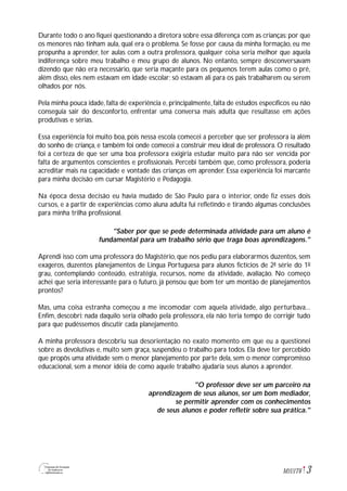 3M1U1T6
Durante todo o ano fiquei questionando a diretora sobre essa diferença com as crianças:por que
os menores não tinham aula, qual era o problema. Se fosse por causa da minha formação, eu me
propunha a aprender, ter aulas com a outra professora, qualquer coisa seria melhor que aquela
indiferença sobre meu trabalho e meu grupo de alunos. No entanto, sempre desconversavam
dizendo que não era necessário, que seria maçante para os pequenos terem aulas como o pré,
além disso, eles nem estavam em idade escolar; só estavam ali para os pais trabalharem ou serem
olhados por nós.
Pela minha pouca idade, falta de experiência e, principalmente, falta de estudos específicos eu não
conseguia sair do desconforto, enfrentar uma conversa mais adulta que resultasse em ações
produtivas e sérias.
Essa experiência foi muito boa, pois nessa escola comecei a perceber que ser professora ia além
do sonho de criança, e também foi onde comecei a construir meu ideal de professora. O resultado
foi a certeza de que ser uma boa professora exigiria estudar muito para não ser vencida por
falta de argumentos conscientes e profissionais. Percebi também que, como professora, poderia
acreditar mais na capacidade e vontade das crianças em aprender. Essa experiência foi marcante
para minha decisão em cursar Magistério e Pedagogia.
Na época dessa decisão eu havia mudado de São Paulo para o interior, onde fiz esses dois
cursos, e a partir de experiências como aluna adulta fui refletindo e tirando algumas conclusões
para minha trilha profissional.
"Saber por que se pede determinada atividade para um aluno é
fundamental para um trabalho sério que traga boas aprendizagens."
Aprendi isso com uma professora do Magistério, que nos pediu para elaborarmos duzentos, sem
exageros, duzentos planejamentos de Língua Portuguesa para alunos fictícios de 2ª série do 1º
grau, contemplando conteúdo, estratégia, recursos, nome da atividade, avaliação. No começo
achei que seria interessante para o futuro, já pensou que bom ter um montão de planejamentos
prontos?
Mas, uma coisa estranha começou a me incomodar com aquela atividade, algo perturbava...
Enfim, descobri: nada daquilo seria olhado pela professora, ela não teria tempo de corrigir tudo
para que pudéssemos discutir cada planejamento.
A minha professora descobriu sua desorientação no exato momento em que eu a questionei
sobre as devolutivas e, muito sem graça, suspendeu o trabalho para todos. Ela deve ter percebido
que propôs uma atividade sem o menor planejamento por parte dela, sem o menor compromisso
educacional, sem a menor idéia de como aquele trabalho ajudaria seus alunos a aprender.
"O professor deve ser um parceiro na
aprendizagem de seus alunos, ser um bom mediador,
se permitir aprender com os conhecimentos
de seus alunos e poder refletir sobre sua prática."
 
