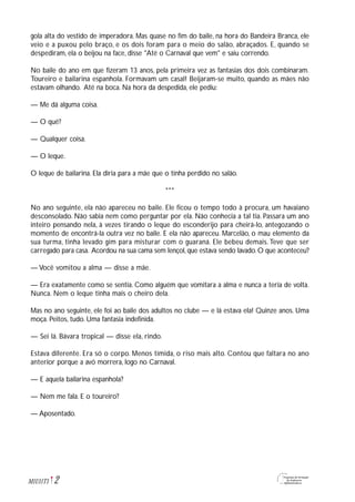 gola alta do vestido de imperadora. Mas quase no fim do baile, na hora do Bandeira Branca, ele
veio e a puxou pelo braço, e os dois foram para o meio do salão, abraçados. E, quando se
despediram, ela o beijou na face, disse "Até o Carnaval que vem" e saiu correndo.
No baile do ano em que fizeram 13 anos, pela primeira vez as fantasias dos dois combinaram.
Toureiro e bailarina espanhola. Formavam um casal! Beijaram-se muito, quando as mães não
estavam olhando. Até na boca. Na hora da despedida, ele pediu:
— Me dá alguma coisa.
— O quê?
— Qualquer coisa.
— O leque.
O leque de bailarina. Ela diria para a mãe que o tinha perdido no salão.
***
No ano seguinte, ela não apareceu no baile. Ele ficou o tempo todo à procura, um havaiano
desconsolado. Não sabia nem como perguntar por ela. Não conhecia a tal tia. Passara um ano
inteiro pensando nela, à vezes tirando o leque do esconderijo para cheirá-lo, antegozando o
momento de encontrá-la outra vez no baile. E ela não apareceu. Marcelão, o mau elemento da
sua turma, tinha levado gim para misturar com o guaraná. Ele bebeu demais. Teve que ser
carregado para casa. Acordou na sua cama sem lençol, que estava sendo lavado. O que aconteceu?
— Você vomitou a alma — disse a mãe.
— Era exatamente como se sentia. Como alguém que vomitara a alma e nunca a teria de volta.
Nunca. Nem o leque tinha mais o cheiro dela.
Mas no ano seguinte, ele foi ao baile dos adultos no clube — e lá estava ela! Quinze anos. Uma
moça. Peitos, tudo. Uma fantasia indefinida.
— Sei lá. Bávara tropical — disse ela, rindo.
Estava diferente. Era só o corpo. Menos tímida, o riso mais alto. Contou que faltara no ano
anterior porque a avó morrera, logo no Carnaval.
— E aquela bailarina espanhola?
— Nem me fala. E o toureiro?
— Aposentado.
2M1U11T1
 