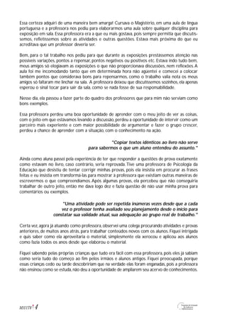Essa certeza adquiri de uma maneira bem amarga! Cursava o Magistério, em uma aula de língua
portuguesa e a professora nos pediu para elaborarmos uma aula sobre qualquer disciplina para
exposição em sala. Essa professora era a que eu mais gostava, pois sempre permitia que discutís-
semos, refletíssemos sobre as atividades e outras questões. Estava mais próxima do que eu
acreditava que um professor deveria ser.
Bem, para o tal trabalho nos pediu para que durante as exposições prestássemos atenção nas
possíveis variações, pontos a repensar, pontos negativos ou positivos etc. Estava indo tudo bem,
meus amigos só elogiavam as exposições o que não proporcionava discussões, nem reflexões.A
aula foi me incomodando tanto que em determinada hora não agüentei e comecei a colocar
também pontos que considerava bons para repensarmos, como o trabalho valia nota os meus
amigos só faltaram me linchar na sala. A professora deixou que discutíssemos sozinhos, ela apenas
esperou o sinal tocar para sair da sala, como se nada fosse de sua responsabilidade.
Nesse dia, ela passou a fazer parte do quadro dos professores que para mim não serviam como
bons exemplos.
Essa professora perdeu uma boa oportunidade de aprender com o meu jeito de ver as coisas,
com o jeito em que estávamos levando a discussão, perdeu a oportunidade de intervir como um
parceiro mais experiente e com maior possibilidade de argumentar e fazer o grupo crescer,
perdeu a chance de aprender com a situação, com o conhecimento na ação.
"Copiar textos idênticos ao livro não serve
para sabermos o que um aluno entendeu do assunto."
Ainda como aluna passei pela experiência de ter que responder a questões de prova exatamente
como estavam no livro, caso contrário, seria reprovada.Tive uma professora de Psicologia da
Educação que desistiu de tentar corrigir minhas provas, pois ela insistia em procurar as frases
feitas e eu insistia em transformá-las para mostrar à professora que existiam outras maneiras de
escrevermos o que compreendíamos. Após algumas provas, ela percebeu que não conseguiria
trabalhar de outro jeito, então me dava logo dez e fazia questão de não usar minha prova para
comentários ou exemplos.
"Uma atividade pode ser repetida inúmeras vezes desde que a cada
vez o professor tenha avaliado seu planejamento desde o início para
constatar sua validade atual, sua adequação ao grupo real de trabalho."
Certa vez, agora já atuando como professora, observei uma colega procurando atividades e provas
anteriores, de muitos anos atrás, para trabalhar conteúdos novos com os alunos. Fiquei intrigada
e quis saber como ela aproveitaria o material, simplesmente ela xerocou e aplicou aos alunos
como fazia todos os anos desde que elaborou o material.
Fiquei sabendo pelas próprias crianças que tudo era fácil com essa professora, pois eles já sabiam
como seria tudo do começo ao fim pelos irmãos e alunos antigos. Fiquei preocupada, porque
essas crianças cedo ou tarde descobririam que na verdade elas foram enganadas, pois a professora
não ensinou como se estuda,não deu a oportunidade de ampliarem seu acervo de conhecimentos.
4M1U1T6
 